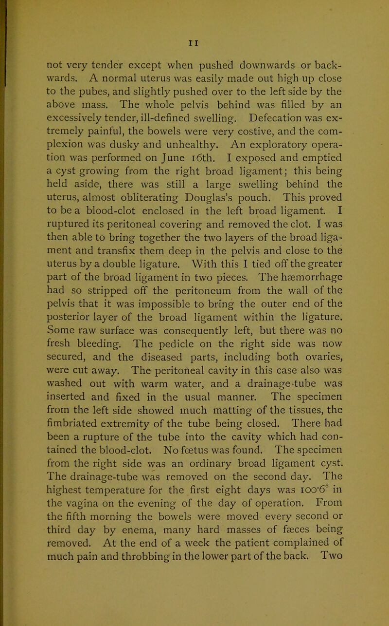 not very tender except when pushed downwards or back- wards. A normal uterus was easily made out high up close to the pubes, and slightly pushed over to the left side by the above mass. The whole pelvis behind was filled by an excessively tender, ill-defined swelling. Defecation was ex- tremely painful, the bowels were very costive, and the com- plexion was dusky and unhealthy. An exploratory opera- tion was performed on June 16th. I exposed and emptied a cyst growing from the right broad ligament; this being held aside, there was still a large swelling behind the uterus, almost obliterating Douglas’s pouch. This proved to be a blood-clot enclosed in the left broad ligament. I ruptured its peritoneal covering and removed the clot. I was then able to bring together the two layers of the broad liga- ment and transfix them deep in the pelvis and close to the uterus by a double ligature. With this I tied off the greater part of the broad ligament in two pieces. The haemorrhage had so stripped off the peritoneum from the wall of the pelvis that it was impossible to bring the outer end of the posterior layer of the broad ligament within the ligature. Some raw surface was consequently left, but there was no fresh bleeding. The pedicle on the right side was now secured, and the diseased parts, including both ovaries, were cut away. The peritoneal cavity in this case also was washed out with warm water, and a drainage-tube was inserted and fixed in the usual manner. The specimen from the left side showed much matting of the tissues, the fimbriated extremity of the tube being closed. There had been a rupture of the tube into the cavity which had con- tained the blood-clot. No foetus was found. The specimen from the right side was an ordinary broad ligament cyst. The drainage-tube was removed on the second day. The highest temperature for the first eight days was iocrb0 in the vagina on the evening of the day of operation. From the fifth morning the bowels were moved every second or third day by enema, many hard masses of faeces being removed. At the end of a week the patient complained of much pain and throbbing in the lower part of the back. Two