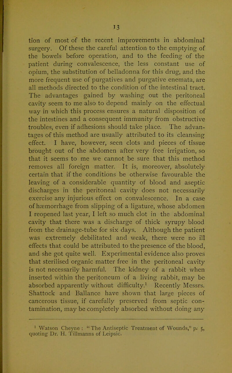 tion of most of the recent improvements in abdominal surgery. Of these the careful attention to the emptying of the bowels before operation, and to the feeding of the patient during convalescence, the less constant use of opium, the substitution of belladonna for this drug, and the more frequent use of purgatives and purgative encmata, are all methods directed to the condition of the intestinal tract. The advantages gained by washing out the peritoneal cavity seem to me also to depend mainly on the effectual way in which this process ensures a natural disposition of the intestines and a consequent immunity from obstructive troubles, even if adhesions should take place. The advan- tages of this method are usually attributed to its cleansing effect. I have, however, seen clots and pieces of tissue brought out of the abdomen after very free irrigation, so that it seems to me we cannot be sure that this method removes all foreign matter. It is, moreover, absolutely certain that if the conditions be otherwise favourable the leaving of a considerable quantity of blood and aseptic discharges in the peritoneal cavity does not necessarily exercise any injurious effect on convalescence. In a case of haemorrhage from slipping of a ligature, whose abdomen I reopened last year, I left so much clot in the abdominal cavity that there was a discharge of thick syrupy blood from the drainage-tube for six days. Although the patient was extremely debilitated and weak, there were no ill effects that could be attributed to the presence of the blood, and she got quite well. Experimental evidence also proves that sterilised organic matter free in the peritoneal cavity is not necessarily harmful. The kidney of a rabbit when inserted within the peritoneum of a living rabbit, may be absorbed apparently without difficulty.1 Recently Messrs. Shattock and Ballance have shown that large pieces of cancerous tissue, if carefully preserved from septic con- tamination, may be completely absorbed without doing any 1 Watson Cheyne : “ The Antiseptic Treatment of Wounds,” p.- 5, quoting Dr. H. Tillmanns of Lcipsic.