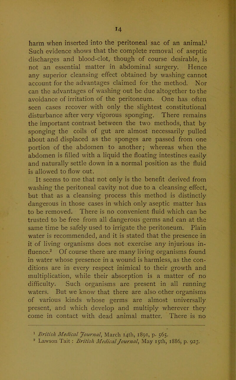 harm when inserted into the peritoneal sac of an animal.1 Such evidence shows that the complete removal of aseptic discharges and blood-clot, though of course desirable, is not an essential matter in abdominal surgery. Hence any superior cleansing effect obtained by washing cannot account for the advantages claimed for the method. Nor can the advantages of washing out be due altogether to the avoidance of irritation of the peritoneum. One has often seen cases recover with only the slightest constitutional disturbance after very vigorous sponging. There remains the important contrast between the two methods, that by sponging the coils of gut are almost necessarily pulled about and displaced as the sponges are passed from one portion of the abdomen to another; whereas when the abdomen is filled with a liquid the floating intestines easily and naturally settle down in a normal position as the fluid is allowed to flow out. It seems to me that not only is the benefit derived from washing the peritoneal cavity not due to a cleansing effect, but that as a cleansing process this method is distinctly dangerous in those cases in which only aseptic matter has to be removed. There is no convenient fluid which can be trusted to be free from all dangerous germs and can at the same time be safely used to irrigate the peritoneum. Plain water is recommended, and it is stated that the presence in it of living organisms does not exercise any injurious in- fluence.2 Of course there are many living organisms found in water whose presence in a wound is harmless, as the con- ditions are in every respect inimical to their growth and multiplication, while their absorption is a matter of no difficulty. Such organisms are present in all running waters. But we know that there are also other organisms of various kinds whose germs are almost universally present, and which develop and multiply wherever they come in contact with dead animal matter. There is no 1 British Medical Journal, March 14th, 1891, p. 565. 2 Lawson Tait : British Medical Journal, May 15 th, 1886, p. 923.