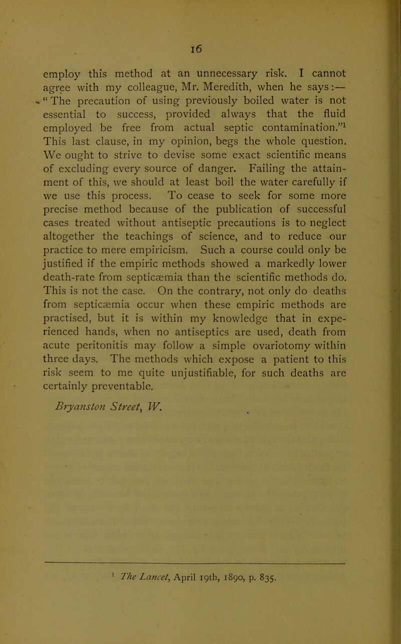 employ this method at an unnecessary risk. I cannot agree with my colleague, Mr. Meredith, when he says:— - “ The precaution of using previously boiled water is not essential to success, provided always that the fluid employed be free from actual septic contamination.”1 This last clause, in my opinion, begs the whole question. We ought to strive to devise some exact scientific means of excluding every source of danger. Failing the attain- ment of this, we should at least boil the water carefully if we use this process. To cease to seek for some more precise method because of the publication of successful cases treated without antiseptic precautions is to neglect altogether the teachings of science, and to reduce our practice to mere empiricism. Such a course could only be justified if the empiric methods showed a markedly lower death-rate from septicaemia than the scientific methods do. This is not the case. On the contrary, not only do deaths from septicaemia occur when these empiric methods are practised, but it is within my knowledge that in expe- rienced hands, when no antiseptics are used, death from acute peritonitis may follow a simple ovariotomy within three days. The methods which expose a patient to this risk seem to me quite unjustifiable, for such deaths are certainly preventable. Bryans ton Street, W. 1 The Lancet, April 19th, 1890, p. 835.