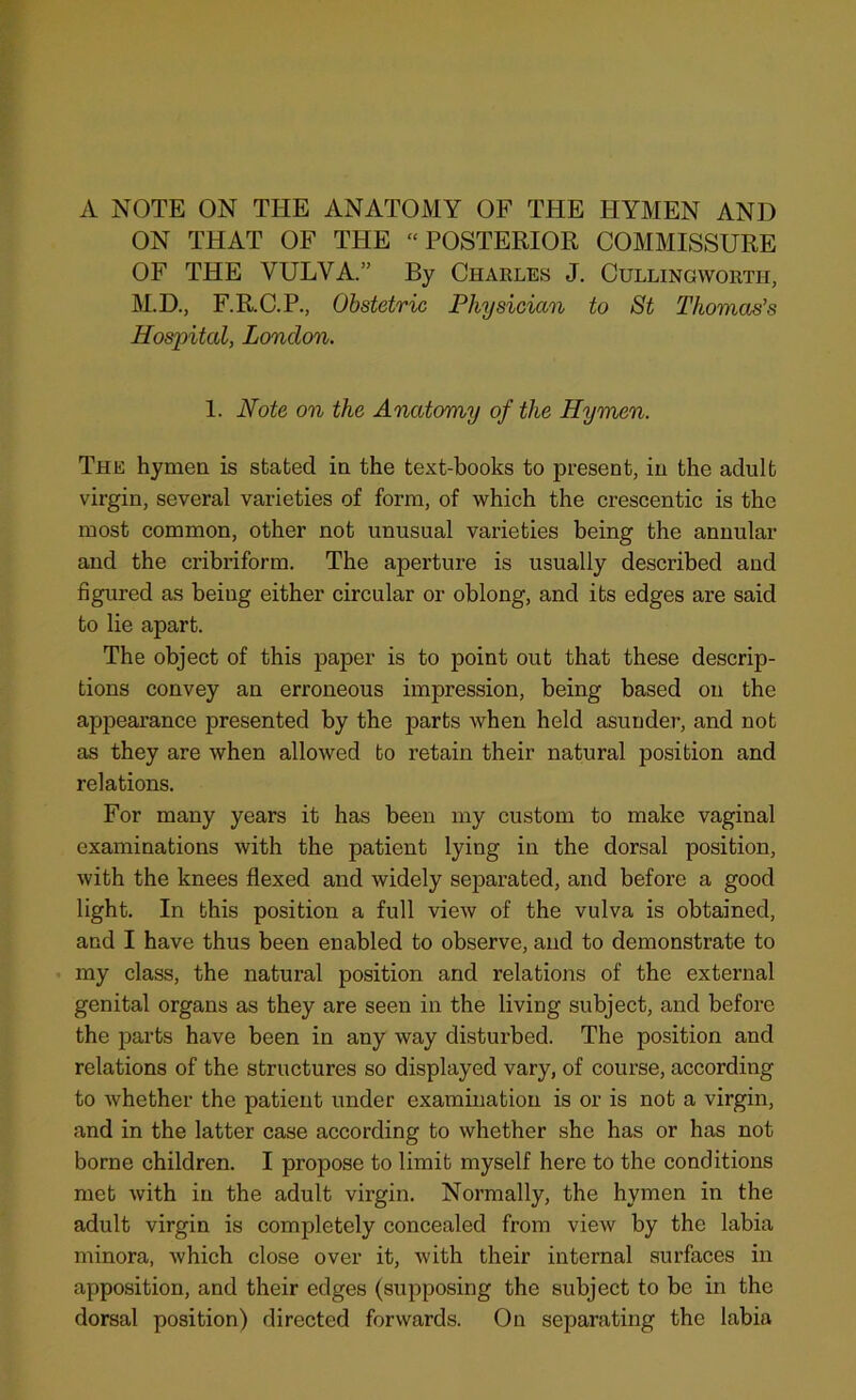 A NOTE ON THE ANATOMY OF THE HYMEN AND ON THAT OF THE “POSTERIOR COMMISSURE OF THE VULVA.” By Charles J. Cullingworth, M.D., F.R.C.P., Obstetric Physician to St Thomas’s Hospital, London. 1. Note on the Anatomy of the Hymen. The hymen is stated in the text-books to present, in the adult virgin, several varieties of form, of which the crescentic is the most common, other not unusual varieties being the annular and the cribriform. The aperture is usually described and figured as being either circular or oblong, and its edges are said to lie apart. The object of this paper is to point out that these descrip- tions convey an erroneous impression, being based on the appearance presented by the parts when held asunder, and not as they are when allowed to retain their natural position and relations. For many years it has been my custom to make vaginal examinations with the patient lying in the dorsal position, with the knees flexed and widely separated, and before a good light. In this position a full view of the vulva is obtained, and I have thus been enabled to observe, and to demonstrate to my class, the natural position and relations of the external genital organs as they are seen in the living subject, and before the parts have been in any way disturbed. The position and relations of the structures so displayed vary, of course, according to whether the patient under examination is or is not a virgin, and in the latter case according to whether she has or has not borne children. I propose to limit myself here to the conditions met with in the adult virgin. Normally, the hymen in the adult virgin is completely concealed from view by the labia minora, which close over it, with their internal surfaces in apposition, and their edges (supposing the subject to be in the dorsal position) directed forwards. On separating the labia