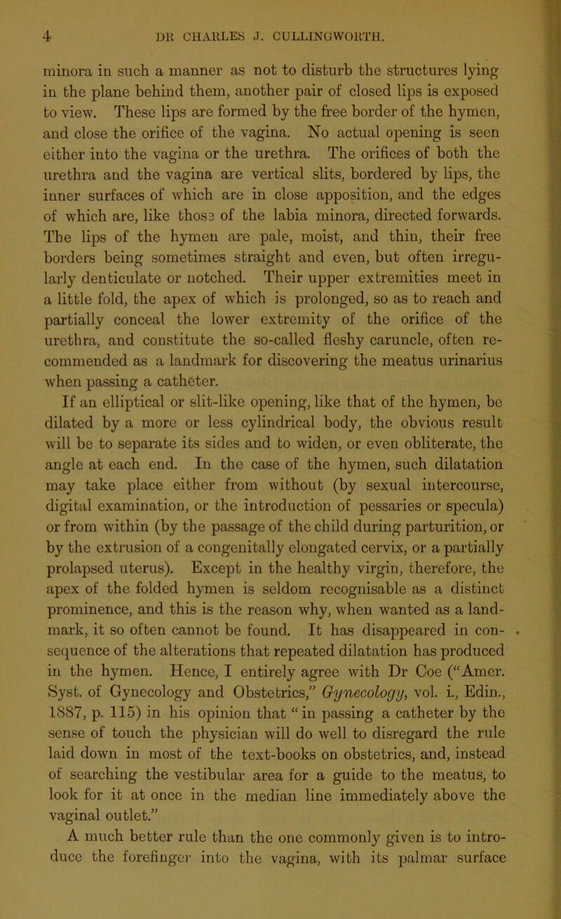 minora in such a manner as not to disturb the structures lying in the plane behind them, another pair of closed lips is exposed to view. These lips are formed by the free border of the hymen, and close the orifice of the vagina. No actual opening is seen either into the vagina or the urethra. The orifices of both the urethra and the vagina are vertical slits, bordered by lips, the inner surfaces of which are in close apposition, and the edges of which are, like thos3 of the labia minora, directed forwards. The lips of the hymen are pale, moist, and thin, their free borders being sometimes straight and even, but often irregu- larly denticulate or notched. Their upper extremities meet in a little fold, the apex of which is prolonged, so as to reach and partially conceal the lower extremity of the orifice of the urethra, and constitute the so-called fleshy caruncle, often re- commended as a landmark for discovering the meatus urinarius when passing a catheter. If an elliptical or slit-like opening, like that of the hymen, be dilated by a more or less cylindrical body, the obvious result will be to separate its sides and to widen, or even obliterate, the angle at each end. In the case of the hymen, such dilatation may take place either from without (by sexual intercourse, digital examination, or the introduction of pessaries or specula) or from within (by the passage of the child during parturition, or by the extrusion of a congenitally elongated cervix, or a partially prolapsed uterus). Except in the healthy virgin, therefore, the apex of the folded hymen is seldom recognisable as a distinct prominence, and this is the reason why, when wanted as a land- mark, it so often cannot be found. It has disappeared in con- . sequence of the alterations that repeated dilatation has produced in the hymen. Hence, I entirely agree with Dr Coe (“Amer. Syst. of Gynecology and Obstetrics,” Gynecology, vol. i., Edin., 1887, p. 115) in his opinion that “in passing a catheter by the sense of touch the physician will do well to disregard the rule laid down in most of the text-books on obstetrics, and, instead of searching the vestibular area for a guide to the meatus, to look for it at once in the median line immediately above the vaginal outlet.” A much better rule than the one commonly given is to intro- duce the forefinger into the vagina, with its palmar surface