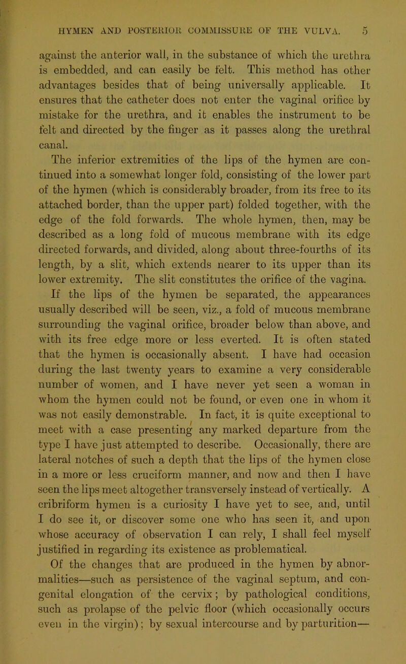 against the anterior wall, in the substance of which the urethra is embedded, and can easily be felt. This method has other advantages besides that of being universally applicable. It ensures that the catheter does not enter the vaginal orifice by mistake for the urethra, and it enables the instrument to be felt and directed by the finger as it passes along the urethral canal. The inferior extremities of the lips of the hymen are con- tinued into a somewhat longer fold, consisting of the lower part of the hymen (which is considerably broader, from its free to its attached border, than the upper part) folded together, with the edge of the fold forwards. The whole hymen, then, may be described as a long fold of mucous membrane with its edge directed forwards, and divided, along about three-fourths of its length, by a slit, which extends nearer to its upper than its lower extremity. The slit constitutes the orifice of the vagina. If the lips of the hymen be separated, the appearances usually described will be seen, viz., a fold of mucous membrane surrounding the vaginal orifice, broader below than above, and with its free edge more or less everted. It is often stated that the hymen is occasionally absent. I have had occasion during the last twenty years to examine a very considerable number of women, and I have never yet seen a woman in whom the hymen could not be found, or even one in whom it was not easily demonstrable. In fact, it is quite exceptional to meet with a case presenting any marked departure from the type I have just attempted to describe. Occasionally, there are lateral notches of such a depth that the lips of the hymen close in a more or less cruciform manner, and now and then I have seen the lips meet altogether transversely instead of vertically. A cribriform hymen is a curiosity I have yet to see, and, until I do see it, or discover some one who has seen it, and upon whose accuracy of observation I can rely, I shall feel myself justified in regarding its existence as problematical. Of the changes that are produced in the hymen by abnor- malities—such as persistence of the vaginal septum, and con- genital elongation of the cervix; by pathological conditions, such as prolapse of the pelvic floor (which occasionally occurs even in the virgin); by sexual intercourse and by parturition—