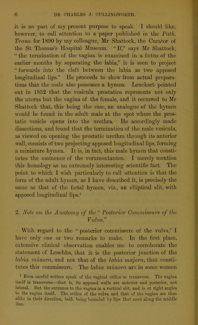 it is no part of my present purpose to speak. I should like, however, to call attention to a paper published in the Path. Trans, for 1890 by my colleague, Mr Shattock, the Curator of the St Thomas’s Hospital Museum. “ If,” says Mr Shattock, “ the termination of the vagina is examined in a foetus of the earlier months by separating the labia,” it is seen to project “ forwards into the cleft between the labia as two apposed longitudinal lips.” He proceeds to show from actual prepara- tions that the male also possesses a hymen. Leuckart pointed out in 1852 that the vesicula prostatica represents not only the uterus but the vagina of the female, and it occurred to Mr Shattock that, this being the case, an analogue of the hymen would be found in the adult male at the spot where the pros- tatic vesicle opens into the urethra. He accordingly made dissections, and found that the termination of the male vesicula, as viewed on opening the prostatic urethra through its antei'ior wall, consists of two projecting apposed longitudinal lips, forming a miniature hymen. It is, in fact, this male hymen that consti- tutes the eminence of the verumontanum. I merely mention this homology as an extremely interesting scientific fact. The point to which I wish particularly to call attention is that the form of the adult hymen, as I have described it, is precisely the same as that of the foetal hymen, viz., an elliptical slit, with apposed longitudinal lips.1 2. Note on the Anatomy of the “ Posterior Commissure of the VulvaT With regard to the “ posterior commissure of the vulva,” I have only one or two remarks to make. In the first place, extensive clinical observation enables me to corroborate the statement of Luschka, that it is the posterior junction of the labia minora, and not that of the labia majora, that consti- tutes this commissure. The labia minora are in some women 1 Even careful writers speak of the vaginal orifice as transverse. The vagina itself is transverse—that is, its apposed walls are anterior and posterior, not lateral. But the entrance to the vagina is a vertical slit, and is at right angles to the vagina itself. The orifice of the vulva and that of the vagina are thus alike in their direction, both being bounded by lips that meet along the middle lino.