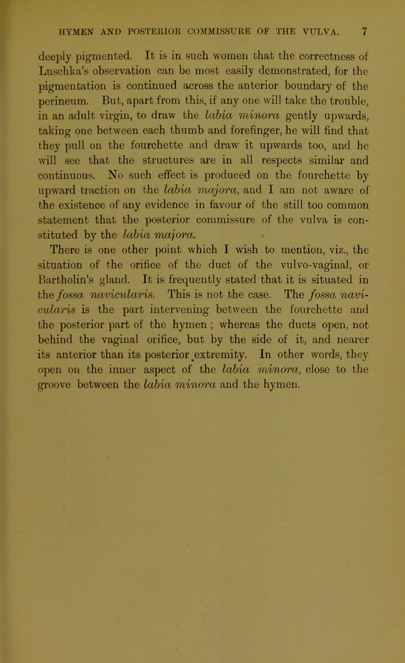 deeply pigmented. It is in such women that the correctness of Luschka’s observation can be most easily demonstrated, for the pigmentation is continued across the anterior boundary of the perineum. But, apart from this, if any one will take the trouble, in an adult virgin, to draw the labia minora gently upwards, taking one between each thumb and forefinger, he will find that they pull on the fourchette and draw it upwards too, and he will see that the structures are in all respects similar and continuous. No such effect is produced on the fourchette by upward traction on the labia majora, and I am not aware of the existence of any evidence in favour of the still too common statement that the posterior commissure of the vulva is con- stituted by the labia majora. > There is one other point which I wish to mention, viz., the situation of the orifice of the duct of the vulvo-vaginal, or Bartholin’s gland. It is frequently stated that it is situated in the fossa navicularis. This is not the case. The fossa navi- cularis is the part intervening between the fourchette and the posterior part of the hymen ; whereas the ducts open, not behind the vaginal orifice, but by the side of it, and nearer its anterior than its posterior ^extremity. In other words, they open on the inner aspect of the labia minora, close to the groove between the labia minora and the hymen.
