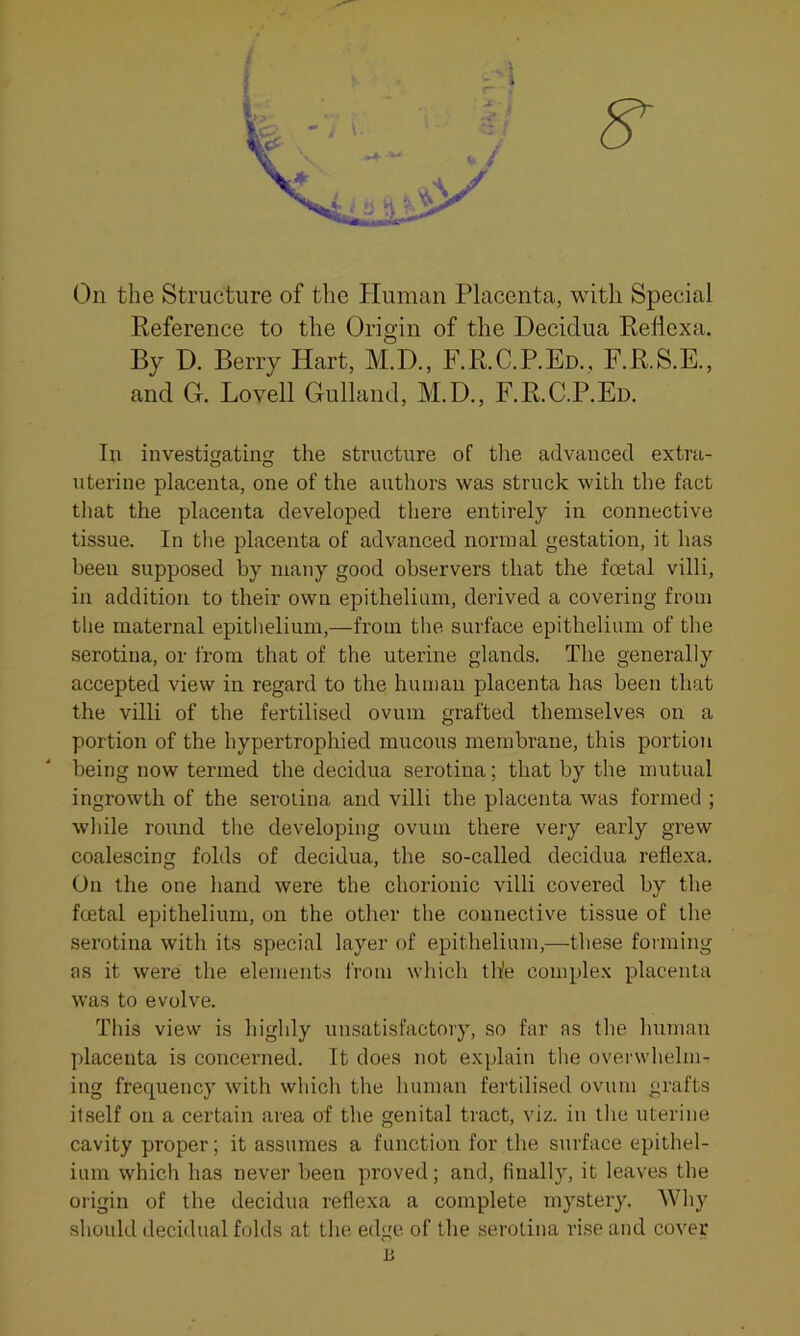 ,-5S On the Structure of the Human Placenta, with Special Reference to the Origin of the Decidua Reflexa. By D. Berry Hart, M.D., F.R.C.P.Ed., F.R.S.E., and O. Lovell Gulland, M.D., F.R.C.P.Ed. In investigating the structure of the advanced extra- uterine placenta, one of the authors was struck with the fact that the placenta developed there entirely in connective tissue. In the placenta of advanced normal gestation, it has been supposed by many good observers that the foetal villi, in addition to their own epithelium, derived a covering from the maternal epithelium,—from the surface epithelium of the serotina, or from that of the uterine glands. The generally accepted view in regard to the human placenta has been that the villi of the fertilised ovum grafted themselves on a portion of the hypertrophied mucous membrane, this portion being now termed the decidua serotina; that by the mutual ingrowth of the serotina and villi the placenta was formed ; while round the developing ovum there very early grew coalescing folds of decidua, the so-called decidua reflexa. On the one hand were the chorionic villi covered by the foetal epithelium, on the other the connective tissue of the serotina with its special layer of epithelium,—these forming as it were the elements from which the complex placenta was to evolve. This view is highly unsatisfactory, so far as the human placenta is concerned. It does not explain the overwhelm- ing frequency with which the human fertilised ovum grafts itself on a certain area of the genital tract, viz. in the uterine cavity proper; it assumes a function for the surface epithel- ium which has never been proved; and, finally, it leaves the origin of the decidua reflexa a complete mystery. Why should decidual folds at the edge of the serotina rise and cover B