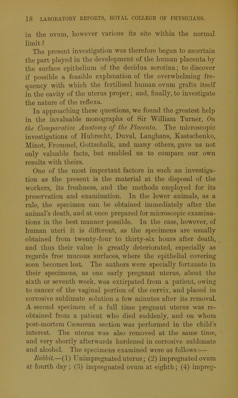 in the ovum, however various its site within the normal limit ? The present investigation was therefore begun to ascertain the part played in the development of the human placenta by the surface epithelium of the decidua serotina; to discover if possible a feasible explanation of the overwhelming fre- quency with which the fertilised human ovum grafts itself in the cavity of the uterus proper; and, finally, to investigate the nature of the reflexa. In approaching these questions, we found the greatest help in the invaluable monographs of Sir William Turner, On the Comparative Anatomy of the Placenta. The microscopic investigations of Hubrecht, Duval, Langhans, Kastschenko, Minot, Trommel, Gottschalk, and many others, gave us not only valuable facts, but enabled us to compare our own results with theirs. One of the most important factors in such an investiga- tion as the present is the material at the disposal of the workers, its freshness, and the methods employed for its preservation and examination. In the lower animals, as a rule, the specimen can be obtained immediately after the animal’s death, and at once prepared for microscopic examina- tions in the best manner possible. In the case, however, of human uteri it is different, as the specimens are usually obtained from twenty-four to thirty-six hours after death, and thus their value is greatly deteriorated, especially as regards free mucous surfaces, where the epithelial covering soon becomes lost. The authors were specially fortunate in their specimens, as one early pregnant uterus, about the sixth or seventh week, was extirpated from a patient, owing to cancer of the vaginal portion of the cervix, and placed in corrosive sublimate solution a few minutes after its removal. A second specimen of a full time pregnant uterus was re- obtained from a patient who died suddenly, and on whom post-mortem Caesarean section was performed in the child’s interest. The uterus was also removed at the same time, and very shortly afterwards hardened in corrosive sublimate and alcohol. The specimens examined were as follows:— Babbit.—(1) Uniinpregnated uterus; (2) impregnated ovum at fourth day ; (3) impregnated ovum at eighth ; (4) impreg-