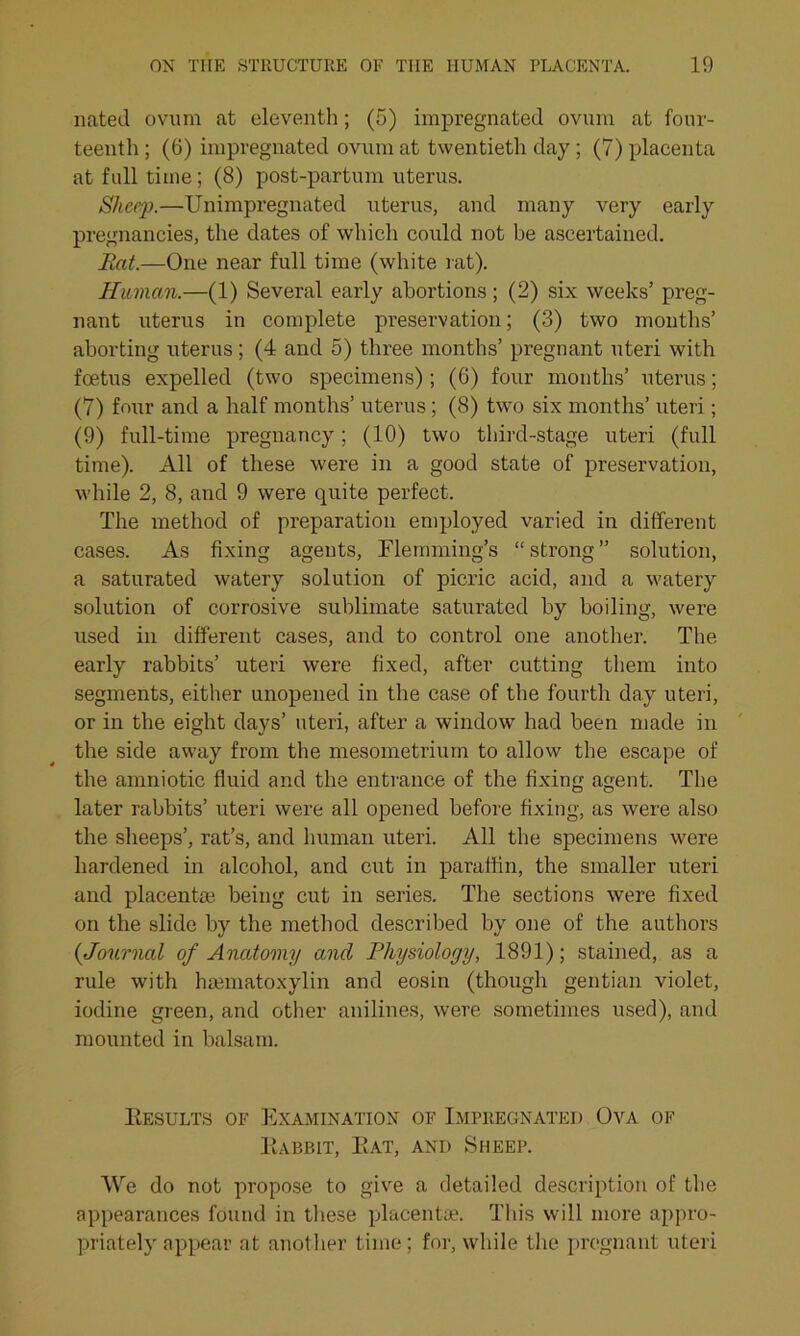 nated ovum at eleventh; (5) impregnated ovum at four- teenth ; (6) impregnated ovum at twentieth day ; (7) placenta at full time; (8) post-partum uterus. Sheep.—Unimpregnated uterus, and many very early pregnancies, the dates of which could not be ascertained. Eat.—One near full time (white rat). Human.—(1) Several early abortions; (2) six weeks’ preg- nant uterus in complete preservation; (3) two mouths’ aborting uterus; (4 and 5) three months’ pregnant uteri with foetus expelled (two specimens) ; (6) four months’ uterus; (7) four and a half months’ uterus; (8) two six months’ uteri; (9) full-time pregnancy; (10) two third-stage uteri (full time). All of these were in a good state of preservation, while 2, 8, and 9 were quite perfect. The method of preparation employed varied in different cases. As fixing agents, Flemming’s “strong” solution, a saturated watery solution of picric acid, and a watery solution of corrosive sublimate saturated by boiling, were used in different cases, and to control one another. The early rabbits’ uteri were fixed, after cutting them into segments, either unopened in the case of the fourth day uteri, or in the eight days’ uteri, after a window had been made in the side away from the mesoinetrium to allow the escape of the amniotic fluid and the entrance of the fixing agent. The later rabbits’ uteri were all opened before fixing, as were also the sheeps’, rat’s, and human uteri. All the specimens were hardened in alcohol, and cut in paraffin, the smaller uteri and placenta?, being cut in series. The sections were fixed on the slide by the method described by one of the authors (.Journal of Anatomy and Physiology, 1891); stained, as a rule with hannatoxylin and eosin (though gentian violet, iodine green, and other anilines, were sometimes used), and mounted in balsam. Eesults of Examination of Impregnated Ova of Eabbit, Eat, and Sheep. We do not propose to give a detailed description of the appearances found in these placentae. This will more appro- priately appear at another time; for, while the pregnant uteri