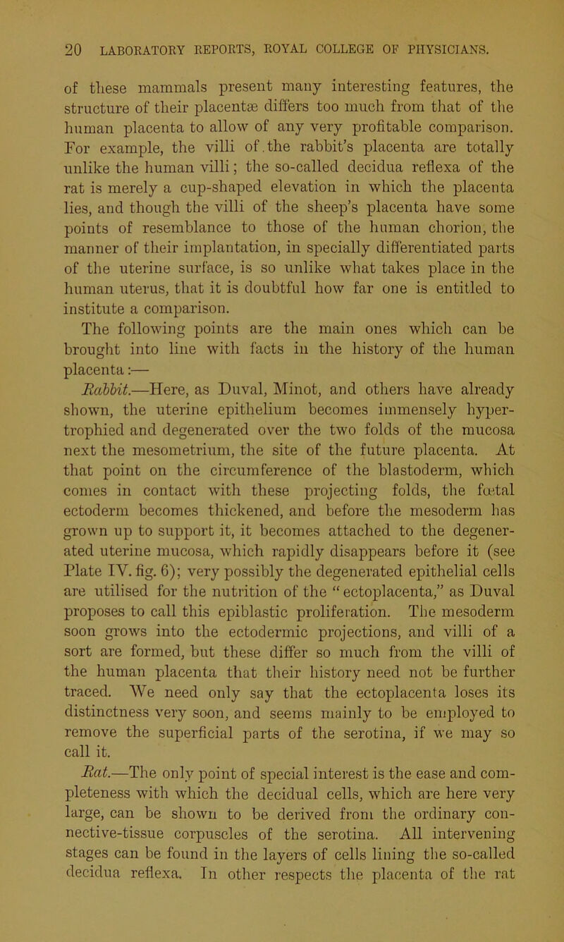 of tliese mammals present many interesting features, the structure of their placentae differs too much from that of the human placenta to allow of any very profitable comparison. For example, the villi of.the rabbit’s placenta are totally unlike the human villi; the so-called decidua reflexa of the rat is merely a cup-shaped elevation in which the placenta lies, and though the villi of the sheep’s placenta have some points of resemblance to those of the human chorion, the manner of their implantation, in specially differentiated parts of the uterine surface, is so unlike what takes place in the human uterus, that it is doubtful how far one is entitled to institute a comparison. The following points are the main ones which can be brought into line with facts in the history of the human placenta:— Rabbit.—Here, as Duval, Minot, and others have already shown, the uterine epithelium becomes immensely hyper- trophied and degenerated over the two folds of the mucosa next the mesometrium, the site of the future placenta. At that point on the circumference of the blastoderm, which comes in contact with these projecting folds, the foetal ectoderm becomes thickened, and before the mesoderm has grown up to support it, it becomes attached to the degener- ated uterine mucosa, which rapidly disappears before it (see Plate IV. fig. 6); very possibly the degenerated epithelial cells are utilised for the nutrition of the “ ectoplacenta,” as Duval proposes to call this epiblastic proliferation. The mesoderm soon grows into the ectodermic projections, and villi of a sort are formed, but these differ so much from the villi of the human placenta that their history need not be further traced. We need only say that the ectoplacenta loses its distinctness very soon, and seems mainly to be employed to remove the superficial parts of the serotina, if we may so call it. Rat.—The only point of special interest is the ease and com- pleteness with which the decidual cells, which are here very large, can be shown to be derived from the ordinary con- nective-tissue corpuscles of the serotina. All intervening stages can be found in the layers of cells lining the so-called decidua reflexa. In other respects the placenta of the rat