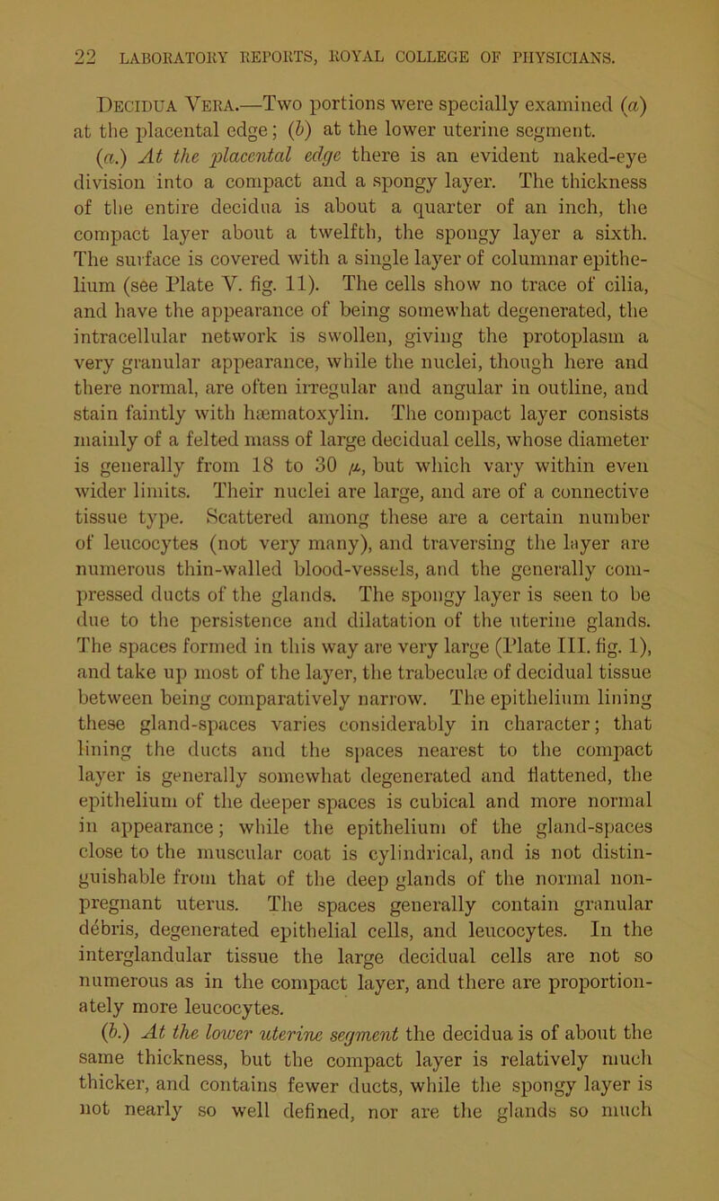 Decidua Vera.—Two portions were specially examined (a) at the placental edge; (b) at the lower uterine segment. (a.) At the placental edge there is an evident naked-eye division into a compact and a spongy layer. The thickness of the entire decidua is about a quarter of an inch, the compact layer about a twelfth, the spongy layer a sixth. The surface is covered with a single layer of columnar epithe- lium (see Plate V. fig. 11). The cells show no trace of cilia, and have the appearance of being somewhat degenerated, the intracellular network is swollen, giving the protoplasm a very granular appearance, while the nuclei, though here and there normal, are often irregular and angular in outline, and stain faintly with haematoxylin. The compact layer consists mainly of a felted mass of large decidual cells, whose diameter is generally from 18 to 30 /x, but which vary within even wider limits. Their nuclei are large, and are of a connective tissue type. Scattered among these are a certain number of leucocytes (not very many), and traversing the layer are numerous thin-walled blood-vessels, and the generally com- pressed ducts of the glands. The spongy layer is seen to be due to the persistence and dilatation of the uterine glands. The spaces formed in this way are very large (Plate III. fig. 1), and take up most of the layer, the trabeculae of decidual tissue between being comparatively narrow. The epithelium lining these gland-spaces varies considerably in character; that lining the ducts and the spaces nearest to the compact layer is generally somewhat degenerated and flattened, the epithelium of the deeper spaces is cubical and more normal in appearance; while the epithelium of the gland-spaces close to the muscular coat is cylindrical, and is not distin- guishable from that of the deep glands of the normal non- pregnant uterus. The spaces generally contain granular debris, degenerated epithelial cells, and leucocytes. In the interglandular tissue the large decidual cells are not so numerous as in the compact layer, and there are proportion- ately more leucocytes. (b.) At the lower uterine segment the decidua is of about the same thickness, but the compact layer is relatively much thicker, and contains fewer ducts, while the spongy layer is not nearly so well defined, nor are the glands so much