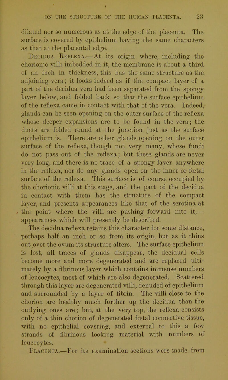 dilated nor so numerous as at the edge of the placenta. The surface is covered by epithelium having the same characters as that at the placental edge. Decidua Eeflexa.—At its origin where, including the chorionic villi imbedded in it, the membrane is about a third of an inch in thickness, this has the same structure as the adjoining vera; it looks indeed as if the compact layer of a part of the decidua vera had been separated from the spongy layer below, and folded back so that the surface epithelium of the retlexa came in contact with that of the vera. Indeed, glands can be seen opening on the outer surface of the reflexa whose deeper expansions are to be found in the vera; the ducts are folded round at the junction just as the surface epithelium is. There are other glands opening on the outer surface of the reflexa, though not very many, whose fundi do not pass out of the reflexa; but these glands are never very long, and there is no trace of a spongy layer anywhere in the reflexa, nor do any glands open on the inner or foetal surface of the reflexa. This surface is of course occupied by the chorionic villi at this stage, and the part of the decidua in contact with them has the structure of the compact layer, and presents appearances like that of the serotina at - the point where the villi are pushing forward into it,— appearances which will presently be described. The decidua reflexa retains this character for some distance, perhaps half an inch or so from its origin, but as it thins out over the ovum its structure alters. The surface epithelium is lost, all traces of glands disappear, the decidual cells become more and more degenerated and are replaced ulti- mately by a fibrinous layer which contains immense numbers of leucocytes, most of which are also degenerated. Scattered through this layer are degenerated villi, denuded of epithelium and surrounded by a layer of fibrin. The villi close to the chorion are healthy much further up the decidua than the outlying ones are; but, at the very top, the reflexa consists only of a thin chorion of degenerated foetal connective tissue, with no epithelial covering, and external to this a few strands of fibrinous looking material with numbers of leucocytes. Placenta.—For its examination sections were made from