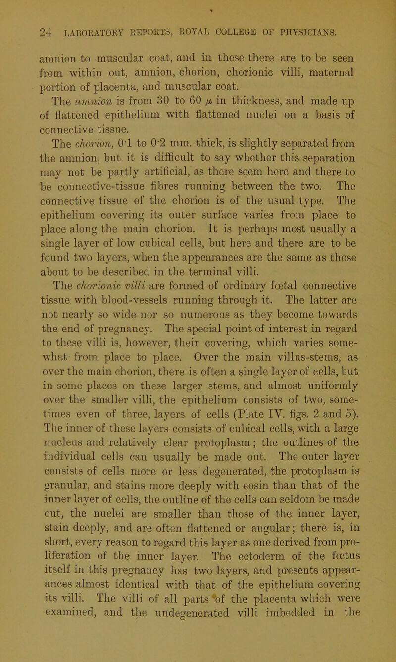 amnion to muscular coat, and in these there are to be seen from within out, amnion, chorion, chorionic villi, maternal portion of placenta, and muscular coat. The amnion is from 30 to 60 in thickness, and made up of battened epithelium with flattened nuclei on a basis of connective tissue. The chorion, 01 to 02 mm. thick, is slightly separated from the amnion, but it is difficult to say whether this separation may not be partly artificial, as there seem here and there to be connective-tissue fibres running between the two. The connective tissue of the chorion is of the usual type. The epithelium covering its outer surface varies from place to place along the main chorion. It is perhaps most usually a single layer of low cubical cells, but here and there are to be found two layers, when the appearances are the same as those about to be described in the terminal villi. The chorionic villi are formed of ordinary foetal connective tissue with blood-vessels running through it. The latter are not nearly so wide nor so numerous as they become towards the end of pregnancy. The special point of interest in regard to these villi is, however, their covering, which varies some- what from place to place. Over the main villus-stems, as over the main chorion, there is often a single layer of cells, but in some places on these larger stems, and almost uniformly over the smaller villi, the epithelium consists of two, some- times even of three, layers of cells (Plate IV. figs. 2 and 5). The inner of these layers consists of cubical cells, with a large nucleus and relatively clear protoplasm; the outlines of the individual cells can usually be made out. The outer layer consists of cells more or less degenerated, the protoplasm is granular, and stains more deeply with eosin than that of the inner layer of cells, the outline of the cells can seldom be made out, the nuclei are smaller than those of the inner layer, stain deeply, and are often flattened or angular; there is, in short, every reason to regard this layer as one derived from pro- liferation of the inner layer. The ectoderm of the foetus itself in this pregnancy has two layers, and presents appear- ances almost identical with that of the epithelium covering its villi. The villi of all parts “of the placenta which were examined, and the undegenerated villi imbedded in the