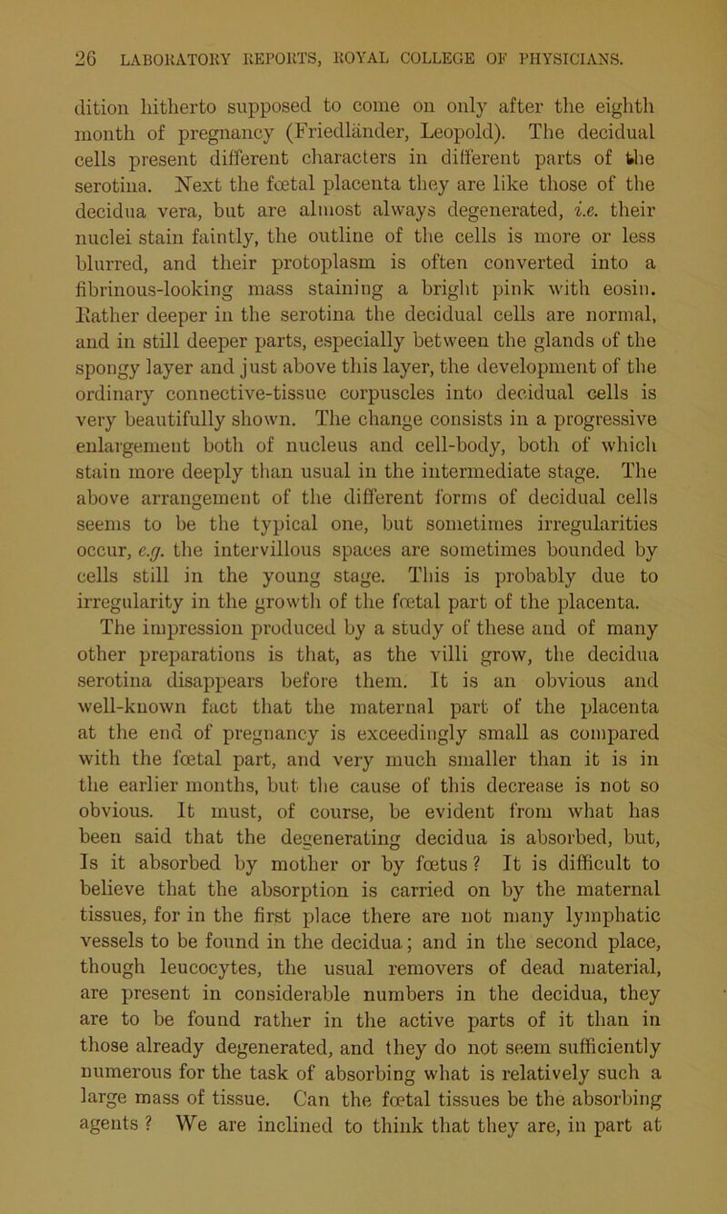 dition liitherto supposed to come on only after the eighth month of pregnancy (Friedlander, Leopold). The decidual cells present different characters in different parts of the serotina. Next the foetal placenta they are like those of the decidua vera, but are almost always degenerated, i.e. their nuclei stain faintly, the outline of the cells is more or less blurred, and their protoplasm is often converted into a fibrinous-looking mass staining a bright pink with eosin. Kather deeper in the serotina the decidual cells are normal, and in still deeper parts, especially between the glands of the spongy layer and just above this layer, the development of the ordinary connective-tissue corpuscles into decidual cells is very beautifully shown. The change consists in a progressive enlargement both of nucleus and cell-body, both of which stain more deeply than usual in the intermediate stage. The above arrangement of the different forms of decidual cells seems to be the typical one, but sometimes irregularities occur, e.rj. the intervillous spaces are sometimes bounded by cells still in the young stage. This is probably due to irregularity in the growth of the foetal part of the placenta. The impression produced by a study of these and of many other preparations is that, as the villi grow, the decidua serotina disappears before them. It is an obvious and well-known fact that the maternal part of the placenta at the end of pregnancy is exceedingly small as compared with the foetal part, and very much smaller than it is in the earlier months, but the cause of this decrease is not so obvious. It must, of course, be evident from what has been said that the degenerating decidua is absorbed, but, Is it absorbed by mother or by foetus ? It is difficult to believe that the absorption is carried on by the maternal tissues, for in the first place there are not many lymphatic vessels to be found in the decidua; and in the second place, though leucocytes, the usual removers of dead material, are present in considerable numbers in the decidua, they are to be found rather in the active parts of it than in those already degenerated, and they do not seem sufficiently numerous for the task of absorbing what is relatively such a large mass of tissue. Can the foetal tissues be the absorbing agents ? We are inclined to think that they are, in part at