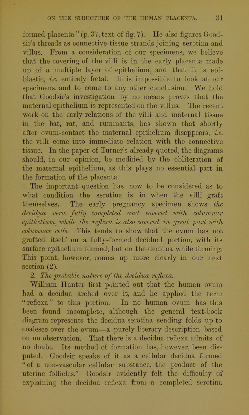 formed placenta ” (p. 37, text of fig. 7). He also figures Good- sir’s threads as connective-tissue strands joining serotina and villus. From a consideration of our specimens, we believe that the covering of the villi is in the early placenta made up of a multiple layer of epithelium, and that it is epi- blastic, i.e. entirely foetal. It is impossible to look at our specimens, and to come to any other conclusion. We hold that Goodsir’s investigation by no means proves that the maternal epithelium is represented on the villus. The recent work on the early relations of the villi and maternal tissue in the bat, rat, and ruminants, has shown that shortly after ovum-contact the maternal epithelium disappears, i.e. the villi come into immediate relation with the connective tissue. In the paper of Turner’s already quoted, the diagrams should, in our opinion, be modified by the obliteration of the maternal epithelium, as this plays no essential part in the formation of the placenta. The important question has now to be considered as to what condition the serotina is in when the villi graft themselves. The early pregnancy specimen shows the decidua vera fully completed and covered with columnar epithelium, while the reflexa is also covered in great part with columnctr cells. This tends to show that the ovum has not grafted itself on a fully-formed decidual portion, with its surface epithelium formed, but on the decidua while forming. This point, however, comes up more clearly in our next section (2). 2. The probable nature of the decidua rejlexa. William Hunter first pointed out that the human ovum had a decidua arched over it, and he applied the term “reflexa” to this portion. In no human ovum has this been found incomplete, although the general text-book diagram represents the decidua serotina sending folds up to coalesce over the ovum—a purely literary description based on no observation. That there is a decidua reflexa admits of no doubt. Its method of formation has, however, been dis- puted. Goodsir speaks of it as a cellular decidua formed “ of a non-vascular cellular substance, the product of the uterine follicles.” Goodsir evidently felt the difficulty of explaining the decidua reflexa from a completed serotina