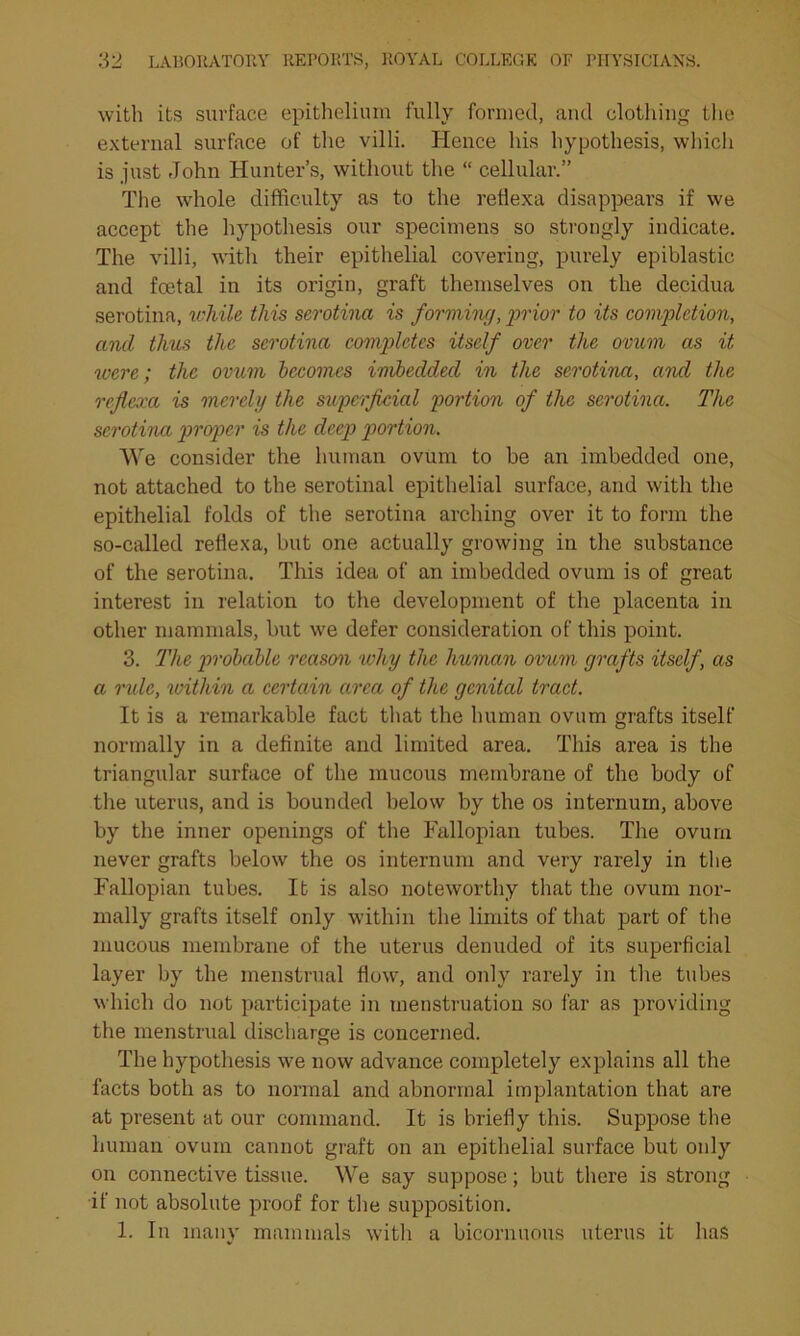 with its surface epithelium fully formed, and clothing the external surface of the villi. Hence his hypothesis, which is just John Hunter’s, without the “ cellular.” The whole difficulty as to the retlexa disappears if we accept the hypothesis our specimens so strongly indicate. The villi, with their epithelial covering, purely epiblastic and fcetal in its origin, graft themselves on the decidua serotina, while this serotina is forming, prior to its completion, and thus the serotina completes itself over the ovum as it were; the ovum becomes imbedded in the serotina, and the reflexa is merely the superficial portion of the serotina. The serotina proper is the deep portion. We consider the human ovum to be an imbedded one, not attached to the serotinal epithelial surface, and with the epithelial folds of the serotina arching over it to form the so-called reflexa, but one actually growing in the substance of the serotina. This idea of an imbedded ovum is of great interest in relation to the development of the placenta in other mammals, but we defer consideration of this point. 3. The probable reason why the human ovum grafts itself, as a rule, within a certain circa of the genital tract. It is a remarkable fact that the human ovum grafts itself normally in a definite and limited area. This area is the triangular surface of the mucous membrane of the body of the uterus, and is bounded below by the os internum, above by the inner openings of the Fallopian tubes. The ovum never grafts below the os internum and very rarely in the Fallopian tubes. It is also noteworthy that the ovum nor- mally grafts itself only within the limits of that part of the mucous membrane of the uterus denuded of its superficial layer by the menstrual flow, and only rarely in the tubes which do not participate in menstruation so far as providing the menstrual discharge is concerned. The hypothesis we now advance completely explains all the facts both as to normal and abnormal implantation that are at present at our command. It is briefly this. Suppose the human ovum cannot graft on an epithelial surface but only on connective tissue. We say suppose; but there is strong if not absolute proof for the supposition. 1. In many mammals with a bicornuous uterus it has
