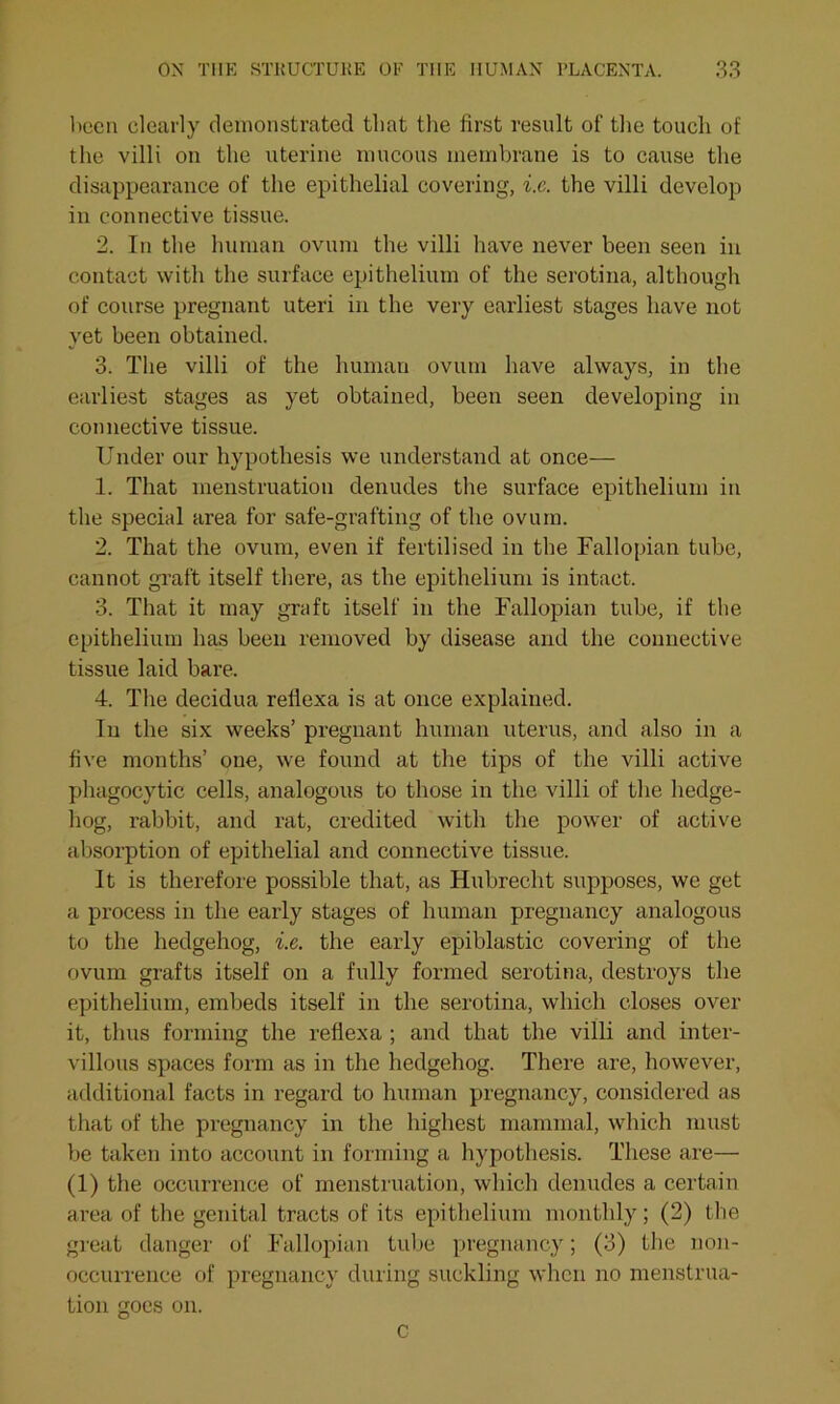 been clearly demonstrated that the first result of the touch of the villi on the uterine mucous membrane is to cause the disappearance of the epithelial covering, i.e. the villi develop in connective tissue. 2. In the human ovum the villi have never been seen in contact with the surface epithelium of the serotina, although of course pregnant uteri in the very earliest stages have not yet been obtained. 3. The villi of the human ovum have always, in the earliest stages as yet obtained, been seen developing in connective tissue. Under our hypothesis we understand at once— 1. That menstruation denudes the surface epithelium in the special area for safe-grafting of the ovum. 2. That the ovum, even if fertilised in the Fallopian tube, cannot graft itself there, as the epithelium is intact. 3. That it may graft itself in the Fallopian tube, if the epithelium has been removed by disease and the connective tissue laid bare. 4. The decidua refiexa is at once explained. In the six weeks’ pregnant human uterus, and also in a five months’ one, we found at the tips of the villi active phagocytic cells, analogous to those in the villi of the hedge- hog, rabbit, and rat, credited with the power of active absorption of epithelial and connective tissue. It is therefore possible that, as Hubrecht supposes, we get a process in the early stages of human pregnancy analogous to the hedgehog, i.e. the early epiblastic covering of the ovum grafts itself on a fully formed serotina, destroys the epithelium, embeds itself in the serotina, which closes over it, thus forming the refiexa ; and that the villi and inter- villous spaces form as in the hedgehog. There are, however, additional facts in regard to human pregnancy, considered as that of the pregnancy in the highest mammal, which must be taken into account in forming a hypothesis. These are— (1) the occurrence of menstruation, which denudes a certain area of the genital tracts of its epithelium monthly; (2) the great danger of Fallopian tube pregnancy; (3) the non- occurrence of pregnancy during suckling when no menstrua- tion goes on. c