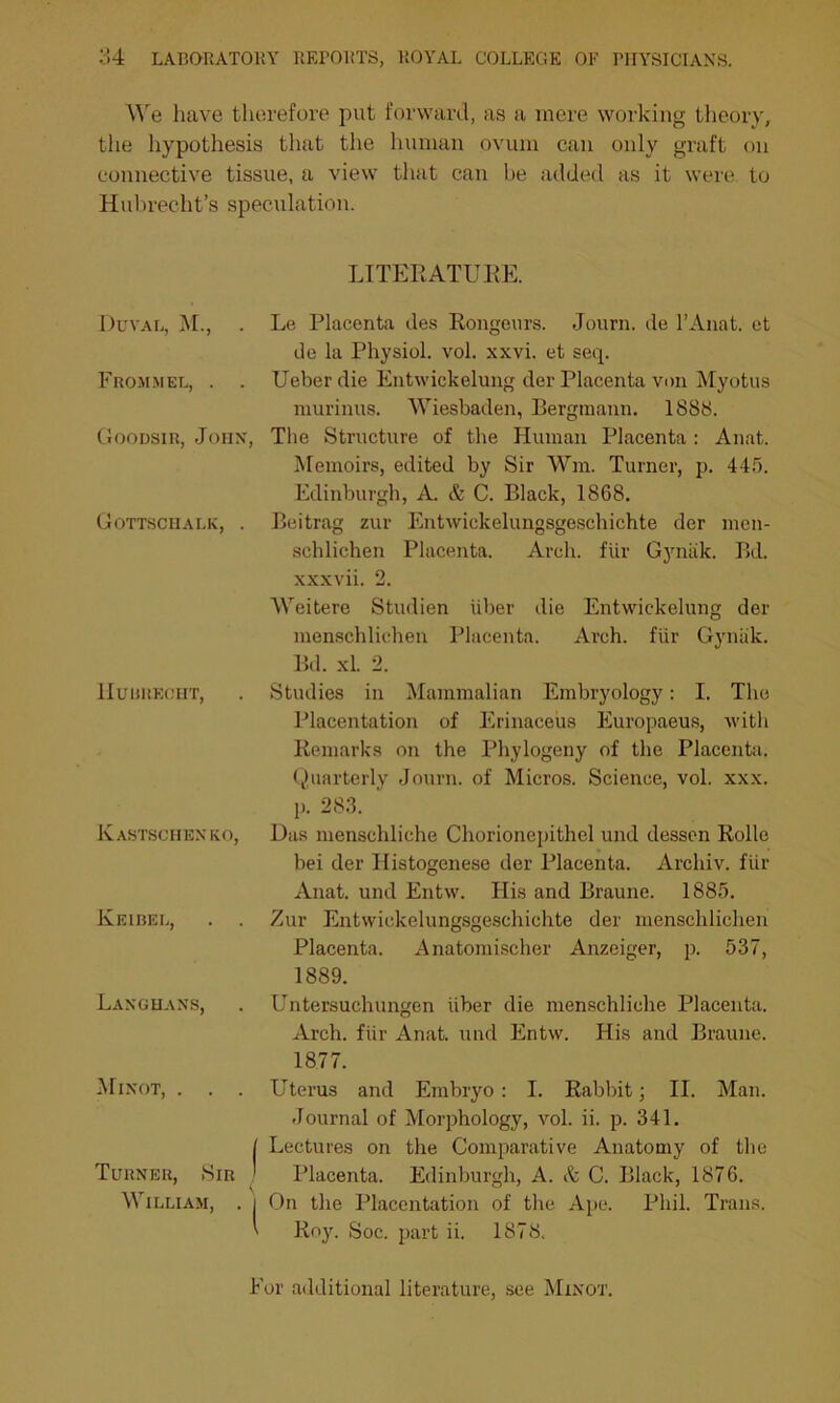 We have therefore put forward, as a mere working theory, the hypothesis that the human ovum can only graft on connective tissue, a view that can be added as it were to Hubrecht’s speculation. LITERATURE. Duval, M., . Le Placenta des Rongeurs. Journ. de l’Anat. ct de la Physiol, vol. xxvi. et seq. Frommel, . . Ueber die Entwickelung der Placenta von Myotus murinus. Wiesbaden, Bergmann. 1888. Goodsir, John, The Structure of the Human Placenta : Anat. Memoirs, edited by Sir Wm. Turner, p. 445. Edinburgh, A. & C. Black, 1868. Beitrag zur Entwickelungsgeschichte der men- schlichen Placenta. Arch, fur Gynak. Bd. xxxvii. 2. Weitere Studien liber die Entwickelung der menschlichen Placenta. Arch, fiir Gyniik. Bd. xl. 2. Studies in Mammalian Embryology: I. The Placentation of Erinaceus Europaeus, with Remarks on the Phylogeny of the Placenta. Quarterly Journ. of Micros. Science, vol. xxx. p. 283. ' Das menschliche Chorionepithel und dessen Rolle bei der Histogenese der Placenta. Archiv. fiir Anat. und Entw. His and Braune. 1885. Zur Entwickelungsgeschichte der menschlichen Placenta. Anatomischer Anzeiger, p. 537, 1889. Untersuchungen iiber die menschliche Placenta. Arch, fiir Anat. und Entw. His and Braune. 1877. Uterus and Embryo: I. Rabbit; II. Man. Journal of Morphology, vol. ii. p. 341. Lectures on the Comparative Anatomy of the Turner, Sir ' Placenta. Edinburgh, A. A C. Black, 1876. William, . i On the Placentation of the Ape. Phil. Trans. ' Roy. Soc. part ii. 1878. For additional literature, see Minot. Gottschalk, . llUUREOHT, Kastschenko, Keibel, . . Langhans, Minot, . . .