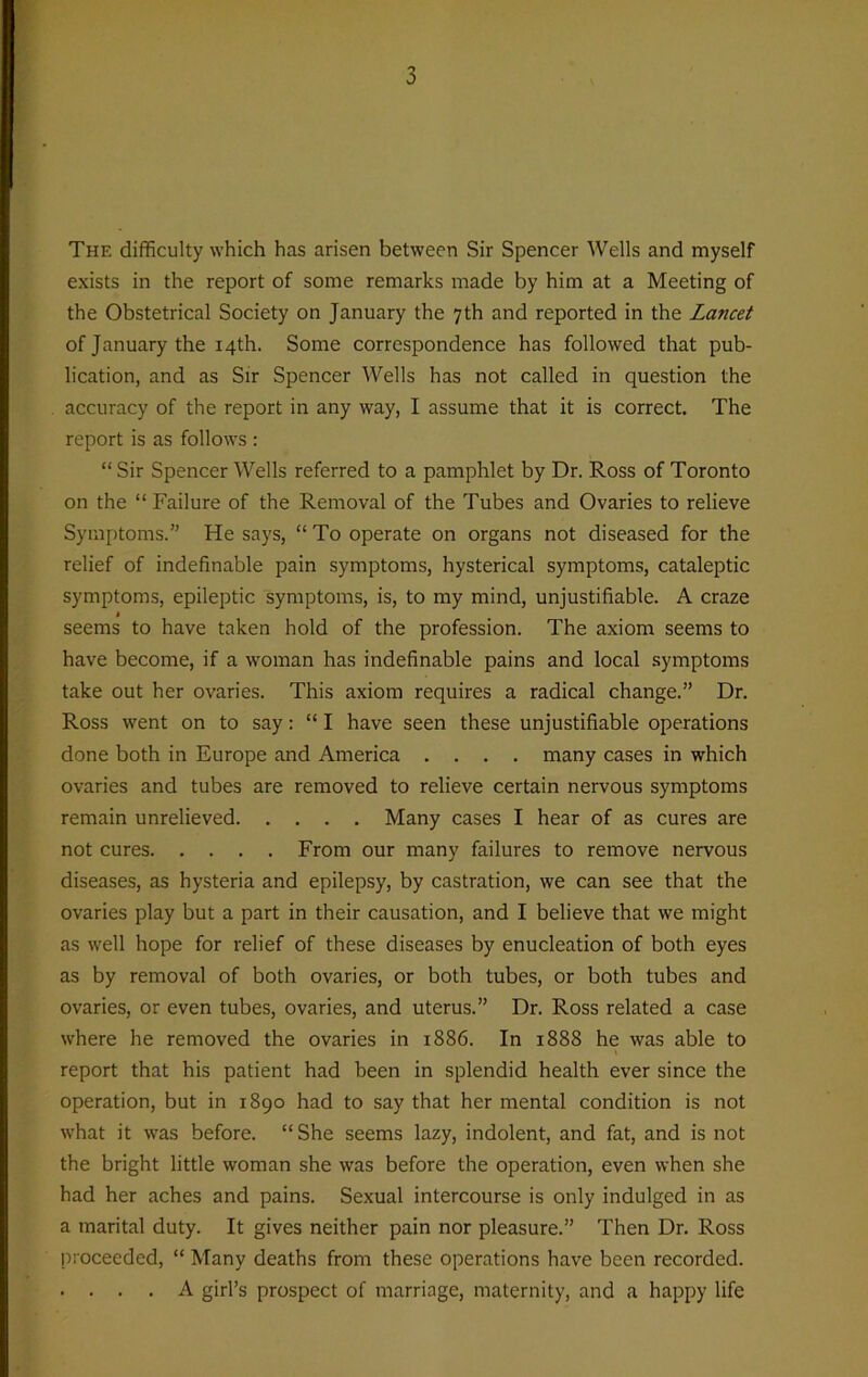 The difficulty which has arisen between Sir Spencer Wells and myself exists in the report of some remarks made by him at a Meeting of the Obstetrical Society on January the 7th and reported in the Lancet of January the 14th. Some correspondence has followed that pub- lication, and as Sir Spencer Wells has not called in question the accuracy of the report in any way, I assume that it is correct. The report is as follows : “ Sir Spencer Wells referred to a pamphlet by Dr. Ross of Toronto on the “Failure of the Removal of the Tubes and Ovaries to relieve Symptoms.” He says, “ To operate on organs not diseased for the relief of indefinable pain symptoms, hysterical symptoms, cataleptic symptoms, epileptic symptoms, is, to my mind, unjustifiable. A craze 1 seems to have taken hold of the profession. The axiom seems to have become, if a woman has indefinable pains and local symptoms take out her ovaries. This axiom requires a radical change.” Dr. Ross went on to say: “ I have seen these unjustifiable operations done both in Europe and America .... many cases in which ovaries and tubes are removed to relieve certain nervous symptoms remain unrelieved Many cases I hear of as cures are not cures From our many failures to remove nervous diseases, as hysteria and epilepsy, by castration, we can see that the ovaries play but a part in their causation, and I believe that we might as well hope for relief of these diseases by enucleation of both eyes as by removal of both ovaries, or both tubes, or both tubes and ovaries, or even tubes, ovaries, and uterus.” Dr. Ross related a case where he removed the ovaries in 1886. In 1888 he was able to report that his patient had been in splendid health ever since the operation, but in 1890 had to say that her mental condition is not what it was before. “ She seems lazy, indolent, and fat, and is not the bright little woman she was before the operation, even when she had her aches and pains. Sexual intercourse is only indulged in as a marital duty. It gives neither pain nor pleasure.” Then Dr. Ross proceeded, “ Many deaths from these operations have been recorded. . . . . A girl’s prospect of marriage, maternity, and a happy life