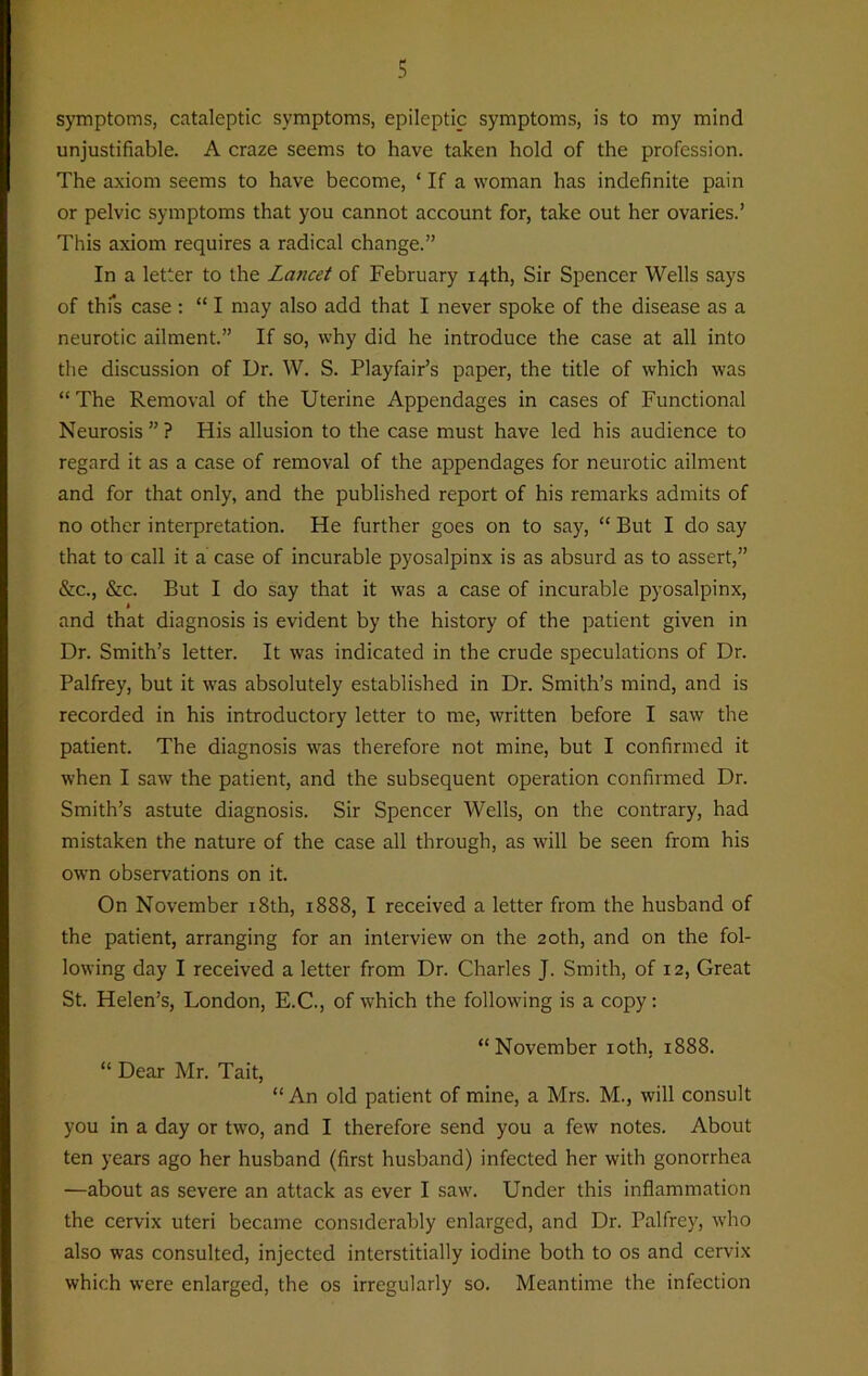 s symptoms, cataleptic symptoms, epileptic symptoms, is to my mind unjustifiable. A craze seems to have taken hold of the profession. The axiom seems to have become, ‘ If a woman has indefinite pain or pelvic symptoms that you cannot account for, take out her ovaries.’ This axiom requires a radical change.” In a letter to the Lancet of February 14th, Sir Spencer Wells says of this case : “ I may also add that I never spoke of the disease as a neurotic ailment.” If so, why did he introduce the case at all into the discussion of Dr. W. S. Playfair’s paper, the title of which was “ The Removal of the Uterine Appendages in cases of Functional Neurosis”? His allusion to the case must have led his audience to regard it as a case of removal of the appendages for neurotic ailment and for that only, and the published report of his remarks admits of no other interpretation. He further goes on to say, “ But I do say that to call it a case of incurable pyosalpinx is as absurd as to assert,” &c., &c. But I do say that it was a case of incurable pyosalpinx, * and that diagnosis is evident by the history of the patient given in Dr. Smith’s letter. It was indicated in the crude speculations of Dr. Palfrey, but it was absolutely established in Dr. Smith’s mind, and is recorded in his introductory letter to me, written before I saw the patient. The diagnosis was therefore not mine, but I confirmed it when I saw the patient, and the subsequent operation confirmed Dr. Smith’s astute diagnosis. Sir Spencer Wells, on the contrary, had mistaken the nature of the case all through, as will be seen from his own observations on it. On November 18th, 1888, I received a letter from the husband of the patient, arranging for an interview on the 20th, and on the fol- lowing day I received a letter from Dr. Charles J. Smith, of 12, Great St. Helen’s, London, E.C., of which the following is a copy: “November 10th, 1888. “ Dear Mr. Tait, “An old patient of mine, a Mrs. M., will consult you in a day or two, and I therefore send you a few notes. About ten years ago her husband (first husband) infected her with gonorrhea —about as severe an attack as ever I saw. Under this inflammation the cervix uteri became considerably enlarged, and Dr. Palfrey, who also was consulted, injected interstitially iodine both to os and cervix which were enlarged, the os irregularly so. Meantime the infection