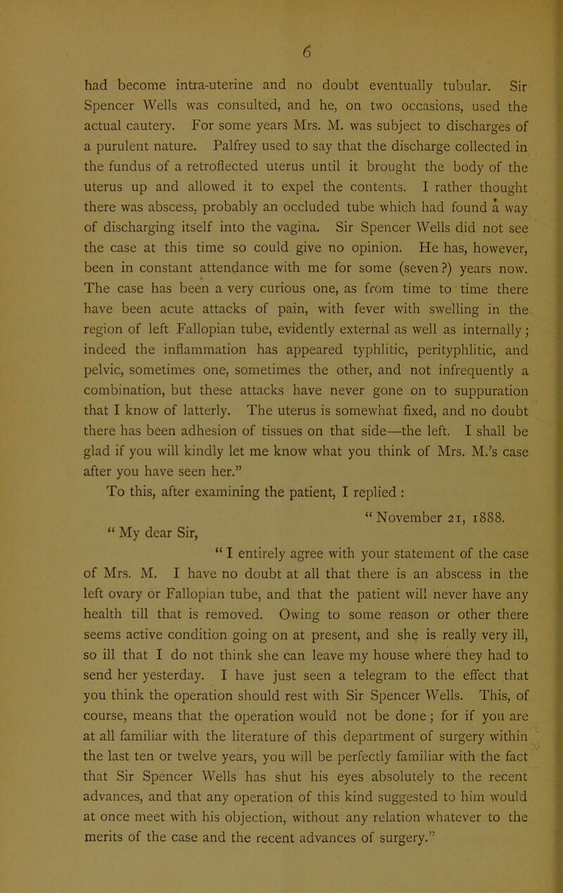 had become intra-uterine and no doubt eventually tubular. Sir Spencer Wells was consulted, and he, on two occasions, used the actual cautery. For some years Mrs. M. was subject to discharges of a purulent nature. Palfrey used to say that the discharge collected in the fundus of a retroflected uterus until it brought the body of the uterus up and allowed it to expel the contents. I rather thought there was abscess, probably an occluded tube which had found a way of discharging itself into the vagina. Sir Spencer Wells did not see the case at this time so could give no opinion. He has, however, been in constant attendance with me for some (seven ?) years now. The case has been a very curious one, as from time to time there have been acute attacks of pain, with fever with swelling in the region of left Fallopian tube, evidently external as well as internally; indeed the inflammation has appeared typhlitic, perityphlitic, and pelvic, sometimes one, sometimes the other, and not infrequently a combination, but these attacks have never gone on to suppuration that I know of latterly. The uterus is somewhat fixed, and no doubt there has been adhesion of tissues on that side—the left. I shall be glad if you will kindly let me know what you think of Mrs. M.’s case after you have seen her.” To this, after examining the patient, I replied : “ November 21, 1888. “ My dear Sir, “ I entirely agree with your statement of the case of Mrs. M. I have no doubt at all that there is an abscess in the left ovary or Fallopian tube, and that the patient will never have any health till that is removed. Owing to some reason or other there seems active condition going on at present, and she is really very ill, so ill that I do not think she can leave my house where they had to send her yesterday. I have just seen a telegram to the effect that you think the operation should rest with Sir Spencer Wells. This, of course, means that the operation would not be done; for if you are at all familiar with the literature of this department of surgery within the last ten or twelve years, you will be perfectly familiar with the fact that Sir Spencer Wells has shut his eyes absolutely to the recent advances, and that any operation of this kind suggested to him would at once meet with his objection, without any relation whatever to the merits of the case and the recent advances of surgery.”