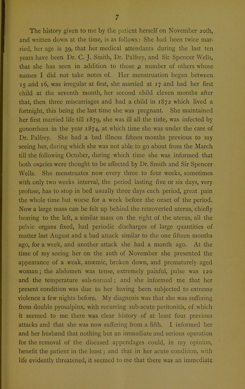 The history given to me by the patient herself on November 20th, and written down at the time, is as follows: She had been twice mar- ried, her age is 39, that her medical attendants during the last ten years have been Dr. C. J. Smith, Dr. Palfrey, and Sir Spencer Wells, that she has seen in addition to those a number of others whose names I did not take notes of. Her menstruation began between 15 arid 16, was irregular at first, she married at 17 and had her first child at the seventh month, her second child eleven months after that, then three miscarriages and had a child in 1872 which lived a fortnight, this being the last time she was pregnant. She maintained her first married life till 1879, she was ill all the time, was infected by gonorrhoea in the year 1874, at which time she was under the care of Dr. Palfrey. She had a bad illness fifteen months previous to my seeing her, during which she was not able to go about from the March till the following October, during which time she was informed that both ovaries were thought to be affected by Dr. Smith and Sir Spencer Wells. She menstruates now every three to four weeks, sometimes with only two weeks interval, the period lasting five or six days, very profuse, has to stop in bed usually three days each period, great pain the whole time but worse for a week before the onset of the period. Now a large mass can be felt up behind the retroverted uterus, chiefly bearing to the left, a similar mass on the right of the uterus, all the pelvic organs fixed, had periodic discharges of large quantities of matter last August and a bad attack similar to the one fifteen months ago, for a week, and another attack she had a month ago. At the time of my seeing her on the 20th of November she presented the appearance of a weak, ansemic, broken down, and prematurely aged woman; the abdomen was tense, extremely painful, pulse was 120 and the temperature sub-normal; and she informed me that her present condition was due to her having been subjected to extreme violence a few nights before. My diagnosis was that she was suffering from double pyosalpinx, with recurring sub-acute peritonitis, of which it seemed to me there was clear history of at least four previous attacks and that she was now suffering from a fifth. I informed her and her husband that nothing but an immediate and serious operation for the removal of the diseased appendages could, in my opinion, benefit the patient in the least; and that in her acute condition, with life evidently threatened, it seemed to me that there was an immediate