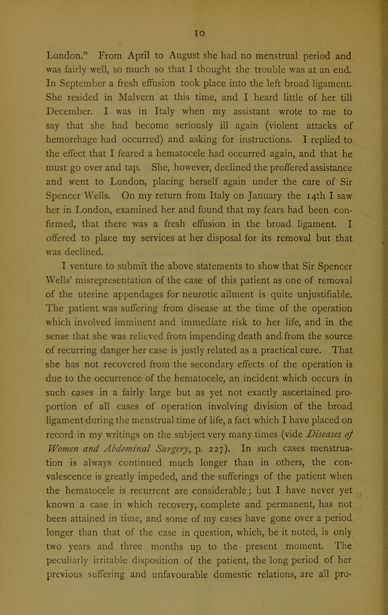 London.” From April to August she had no menstrual period and was fairly well, so much so that 1 thought the trouble was at an end. In September a fresh effusion took place into the left broad ligament. She resided in Malvern at this time, and I heard little of her tili December. I was in Italy when my assistant wrote to me to say that she had become seriously ill again (violent attacks of hemorrhage had occurred) and asking for instructions. I replied to the effect that I feared a hematocele had occurred again, and that he must go over and tap. She, however, declined the proffered assistance and went to London, placing herself again under the care of Sir Spencer Wells. On my return from Italy on January the 14th I saw her in London, examined her and found that my fears had been con- firmed, that there was a fresh effusion in the broad ligament. I offered to place my services at her disposal for its removal but that was declined. I venture to submit the above statements to show that Sir Spencer Wells’ misrepresentation of the case of this patient as one of removal of the uterine appendages for neurotic ailment is quite unjustifiable. The patient was suffering from disease at the time of the operation which involved imminent and immediate risk to her life, and in the sense that she was relieved from impending death and from the source of recurring danger her case is justly related as a practical cure. That she has not recovered from the secondary effects of the operation is due to the occurrence of the hematocele, an incident which occurs in such cases in a fairly large but as yet not exactly ascertained pro- portion of all cases of operation involving division of the broad ligament during the menstrual time of life, a fact which I have placed on record in my writings on the subject very many times (vide Diseases oj Women and Abdominal Surgery, p. 227). In such cases menstrua- tion is always continued much longer than in others, the con- valescence is greatly impeded, and the sufferings of the patient when the hematocele is recurrent are considerable; but I have never yet known a case in which recovery, complete and permanent, has not been attained in time, and some of my cases have gone over a period longer than that of the case in question, which, be it noted, is only two years and three months up to the present moment. The peculiarly irritable disposition of the patient, the long period of her previous suffering and unfavourable domestic relations, are all pro-