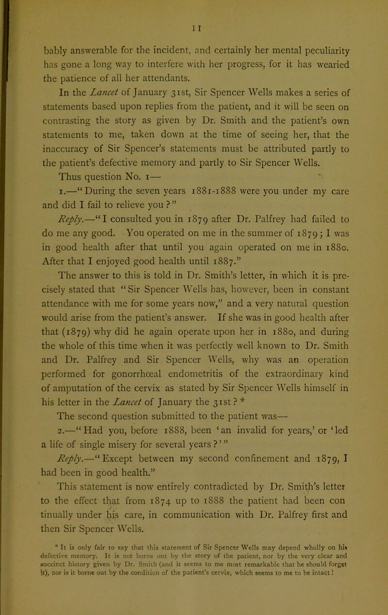 bably answerable for the incident, and certainly her mental peculiarity has gone a long way to interfere with her progress, for it has wearied the patience of all her attendants. In the Lancet of January 31st, Sir Spencer Wells makes a series of statements based upon replies from the patient, and it will be seen on contrasting the story as given by Dr. Smith and the patient’s own statements to me, taken down at the time of seeing her, that the inaccuracy of Sir Spencer’s statements must be attributed partly to the patient’s defective memory and partly to Sir Spencer Wells. Thus question No. 1— 1. —“During the seven years 1881-1888 were you under my care and did I fail to relieve you ? ” Reply.—“I consulted you in 1879 after Dr. Palfrey had failed to do me any good. You operated on me in the summer of 1879 j I was in good health after that until you again operated on me in 1880. After that I enjoyed good health until 1887.” The answer to this is told in Dr. Smith’s letter, in which it is pre- cisely stated that “Sir Spencer Wells has, however, been in constant attendance with me for some years now,” and a very natural question would arise from the patient’s answer. If she was in good health after that (1879) why did he again operate upon her in 1880, and during the whole of this time when it was perfectly well known to Dr. Smith and Dr. Palfrey and Sir Spencer Wells, why was an operation performed for gonorrhoeal endometritis of the extraordinary kind of amputation of the cervix as stated by Sir Spencer Wells himself in his letter in the Lancet of January the 31st ? * The second question submitted to the patient was— 2. —“Had you, before 1888, been ‘an invalid for years,’ or ‘led a life of single misery for several years ? ’ ” Reply.—“Except between my second confinement and 1879, I had been in good health.” This statement is now entirely contradicted by Dr. Smith’s letter to the effect that from 1874 up to 1888 the patient had been con tinually under his care, in communication with Dr. Palfrey first and then Sir Spencer Wells. * It is only fair to say that this statement of Sir Spencer Wells may depend wholly on his defective memory. It is not borne out by the story of the patient, nor by the very clear and succinct history given by Dr. Smith (and it seems to me most remarkable that he should forget it), nor is it borne out by the condition of the patient's cervix, which seems to me to be intact!