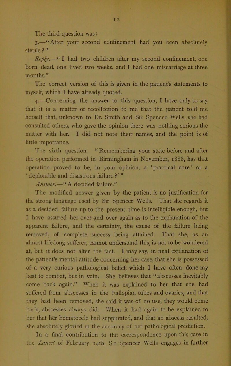 The third question was: 3. —“After your second confinement had you been absolutely sterile ? ” Reply.—“ I had two children after my second confinement, one born dead, one lived two weeks, and I had one miscarriage at three months.” The correct version of this is given in the patient’s statements to myself, which I have already quoted. 4. —Concerning the answer to this question, I have only to say that it is a matter of recollection to me that the patient told me herself that, unknown to Dr. Smith and Sir Spencer Wells, she had consulted others, who gave the opinion there was nothing serious the matter with her. I did not note their names, and the point is of little importance. The sixth question. “ Remembering your state before and after the operation performed in Birmingham in November, 1888, has that operation proved to be, in your opinion, a ‘ practical cure ’ or a ‘ deplorable and disastrous failure ? ’ ” Answer.—“A decided failure.” The modified answer given by the patient is no justification for the strong language used by Sir Spencer Wells. That she regards it as a decided failure up to the present time is intelligible enough, but I have assured her over &nd over again as to the explanation of the apparent failure, and the certainty, the cause of the failure being removed, of complete success being attained. That she, as an almost life-long sufferer, cannot understand this, is not to be wondered at, but it does not alter the fact. I may say, in final explanation of the patient’s mental attitude concerning her case, that she is possessed of a very curious pathological belief, which I have often done my best to combat, but in vain. She believes that “abscesses inevitably come back again.” When it was explained to her that she had suffered from abscesses in the Fallopian tubes and ovaries, and that they had been removed, she said it was of no use, they would come back, abscesses always did. When it had again to be explained to her that her hematocele had suppurated, and that an abscess resulted, she absolutely gloried in the accuracy of her pathological prediction. In a final contribution to the correspondence upon this case in the Lancet of February 14th, Sir Spencer Wells engages in further