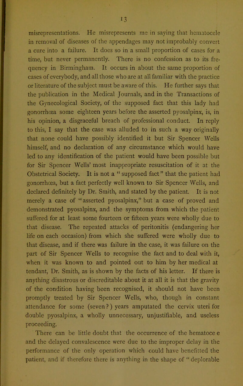 misrepresentations. He misrepresents me in saying that hematocele in removal of diseases of the appendages may not improbably convert a cure into a failure. It does so in a small proportion of cases for a time, but never permanently. There is no confession as to its fre- quency in Birmingham. It occurs in about the same proportion of cases of everybody, and all those who are at all familiar with the practice or literature of the subject must be aware of this. He further says that the publication in the Medical Journals, and in the Transactions of the Gynecological Society, of the supposed fact that this lady had gonorrhoea some eighteen years before the asserted pyosalpinx, is, in his opinion, a disgraceful breach of professional conduct. In reply to this, I say that the case was alluded to in such a way originally that none could have possibly identified it but Sir Spencer Wells himself, and no declaration of any circumstance which would have led to any identification of the patient would have been possible but for Sir Spencer Wells’ most inappropriate resuscitation of it at the Obstetrical Society. It is not a “ supposed fact” that the patient had gonorrhoea, but a fact perfectly well known to Sir Spencer Wells, and declared definitely by Dr. Smith, and stated by the patient. It is not merely a case of “asserted pyosalpinx,” but a case of proved and demonstrated pyosalpinx, and the symptoms from which the patient suffered for at least some fourteen or fifteen years were wholly due to that disease. The repeated attacks of peritonitis (endangering her life on each occasion) from which she suffered were wholly due to that disease, and if there was failure in the case, it was failure on the part of Sir Spencer Wells to recognise the fact and to deal with it, when it was known to and pointed out to him by her medical at tendant, Dr. Smith, as is shown by the facts of his letter. If there is anything disastrous or discreditable about it at all it is that the gravity of the condition having been recognised, it should not have been promptly treated by Sir Spencer Wells, who, though in constant attendance for some (seven ?) years amputated the cervix uteri for double pyosalpinx, a wholly unnecessary, unjustifiable, and useless proceeding. There can be little doubt that the occurrence of the hematoce e and the delayed convalescence were due to the improper delay in the performance of the only operation which could have benefitted the patient, and if therefore there is anything in the shape of “ deplorable