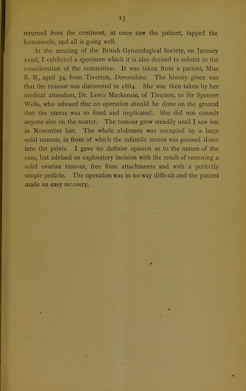 returned from the continent, at once saw the patient, tapped the hematocele, apd all is going well. At the meeting of the British Gynecological Society, on January 22nd, I exhibited a specimen which it is also desired to submit to the consideration of the committee. It was taken from a patient, Miss E. B., aged 34, from Tiverton, Devonshire. The history given was that the tumour was discovered in 1884. She was then taken by her medical attendant, Dr. Lewis Mackenzie, of Tiverton, to Sir Spencer Wells, who advised that no operation should be done on the ground that the uterus was so fixed and implicated. She did not consult anyone else on the matter. The tumour grew steadily until I saw her in November last. The whole abdomen was occupied by a large solid tumour, in front of which the infantile uterus was pressed down into the pelvis. I gave no definite opinion as to the nature of the case, but advised an exploratory incision with the result of removing a solid ovarian tumour, free from attachments and with a perfectly simple pedicle. The operation was in no way difficult and the patient made an easy recovery.