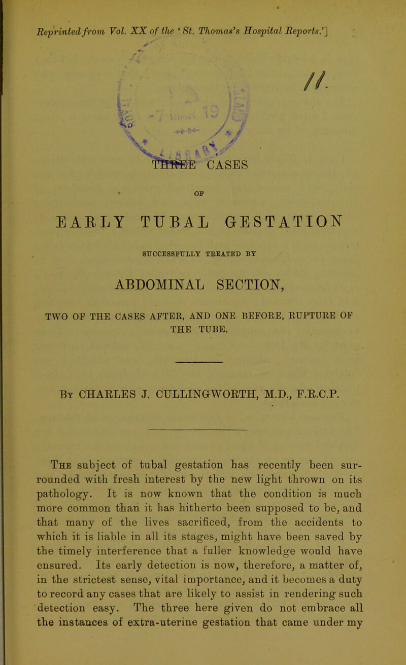 Repriniedfrom Vol. XX of the ‘ St. Thomas’s Hospital Reports.’] //. t. ,A7 V , AJf Vt . « - b «• THlfcEE CASES OF EARLY TUBAL GESTATION SUCCESSFULLY TBEATED BY ABDOMINAL SECTION, TWO OF THE CASES AFTER, AND ONE BEFORE, RUPTURE OF THE TUBE. By CHARLES J. CULLINGWORTH, M.D., F.R.C.P. The subject of tubal gestation has recently been sur- rounded with fresh interest by the new light thrown on its pathology. It is now known that the condition is much more common than it has hitherto been supposed to be, and that many of the lives sacrificed, from the accidents to which it is liable in all its stages, might have been saved by the timely interference that a fuller knowledge would have ensured. Its early detection is now, therefore, a matter of, in the strictest sense, vital importance, and it becomes a duty to record any cases that are likely to assist in rendering such detection easy. The three here given do not embrace all the instances of extra-uterine gestation that came under my