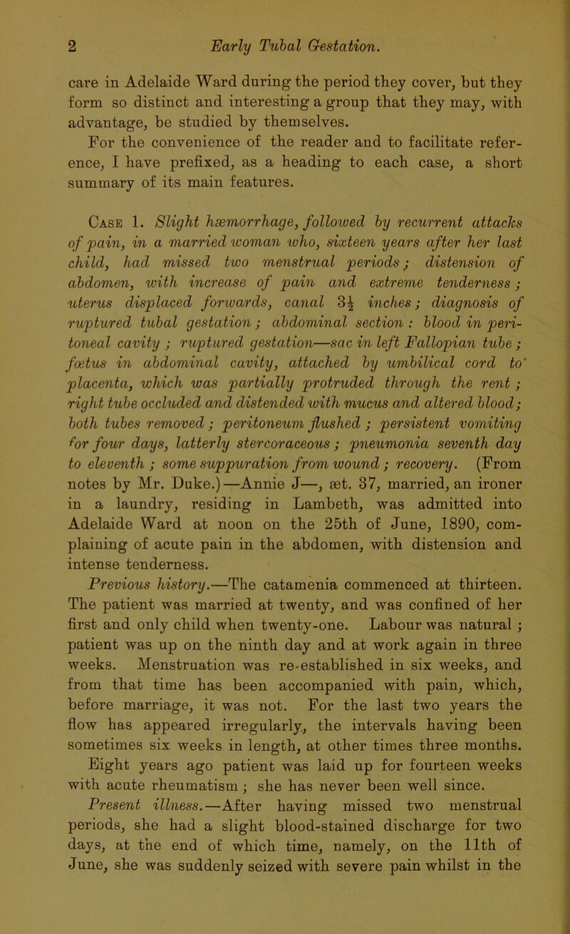 care in Adelaide Ward during tlie period they cover, hut they form so distinct and interesting a group that they may, with advantage, be studied by themselves. For the convenience of the reader and to facilitate refer- ence, I have prefixed, as a heading to each case, a short summary of its main features. Case 1. Slight haemorrhage, followed by recurrent attaclcs of pain, in a married woman who, sixteen years after her last child, had missed two menstrual periods j distension of abdomen, with increase of pain and extreme tenderness ; uterus displaced forwards, canal 3^ inches j diagnosis of ruptured tubal gestation; abdominal section : blood in peri- toneal cavity ; ruptured gestation—sac in left Fallopian tube ; foetus in abdominal cavity, attached by umbilical cord to' placenta, which was partially protruded through the rent; right tube occluded and distended with mucus and altered blood; both tubes removed ; peritoneum flushed ; persistent vomiting for four days, latterly stercoraceous; pneumonia seventh day to eleventh ; some suppuration from wound ; recovery. (From notes by Mr. Duke.)—Annie J—, aet. 37, married, an ironer in a laundry, residing in Lambeth, was admitted into Adelaide Ward at noon on the 25th of June, 1890, com- plaining of acute pain in the abdomen, with distension and intense tenderness. Previous history.—The catamenia commenced at thirteen. The patient was married at twenty, and was confined of her first and only child when twenty-one. Labour was natural ; patient was up on the ninth day and at work again in three weeks. Menstruation was re-established in six weeks, and from that time has been accompanied with pain, which, before marriage, it was not. For the last two years the flow has appeared irregularly., the intervals having been sometimes six weeks in length, at other times three months. Eight years ago patient was laid up for fourteen weeks with acute rheumatism; she has never been well since. Present illness.—After having missed two menstrual periods, she had a slight blood-stained discharge for two days, at the end of which time, namely, on the 11th of June, she was suddenly seized with severe pain whilst in the