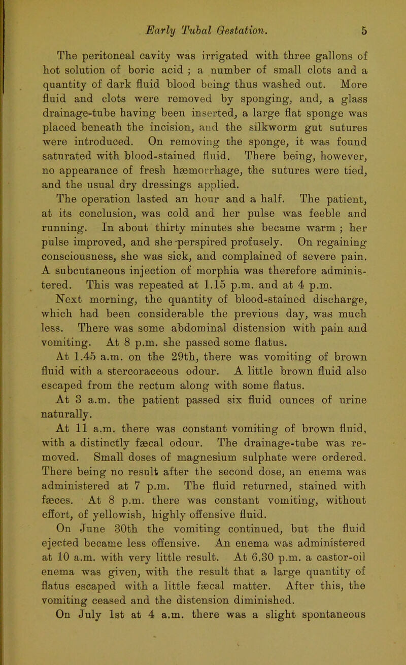 The peritoneal cavity was irrigated with three gallons of hot solution of boric acid ; a number of small clots and a quantity of dark fluid blood being thus washed out. More fluid and clots were removed by sponging, and, a glass drainage-tube having been inserted, a large flat sponge was placed beneath the incision, and the silkworm gut sutures were introduced. On removing the sponge, it was found saturated with blood-stained fluid. There being, however, no appearance of fresh haemorrhage, the sutures were tied, and the usual dry dressings applied. The operation lasted an hour and a half. The patient, at its conclusion, was cold and her pulse was feeble and running. In about thirty minutes she became warm ; hex- pulse improved, and she -perspired pi-ofusely. On regaining consciousness, she was sick, and complained of severe pain. A subcutaneous injection of morphia was therefore adminis- tered. This was repeated at 1.15 p.m. and at 4 p.m. Next morning, the quantity of blood-stained dischai-ge, which had been considerable the previous day, was much less. There was some abdominal distension with pain and vomiting. At 8 p.m. she passed some flatus. At 1.45 a.m. on the 29th, there was vomiting of bi-own fluid with a stercoraceous odour. A little brown fluid also escaped fi-om the rectum along with some flatus. At 3 a.m. the patient passed six fluid ounces of ui'ine naturally. At 11 a.m. thei-e was constant vomiting of brown fluid, with a distinctly faecal odour. The drainage-tube was re- moved. Small doses of magnesium sulphate were ordered. There being no l’esult after the second dose, an enema was administex-ed at 7 p.m. The fluid returned, stained with faeces. At 8 p.m. there was constant vomiting, without effort, of yellowish, highly offensive fluid. On -June 30th the vomiting continued, but the fluid ejected became less offensive. An enema was administered at 10 a.m. with very little result. At 6.30 p.m. a castor-oil enema was given, with the result that a large quantity of flatus escaped with a little faecal matter. After this, the vomiting ceased and the distension diminished. On July 1st at 4 a.m. there was a slight spontaneous