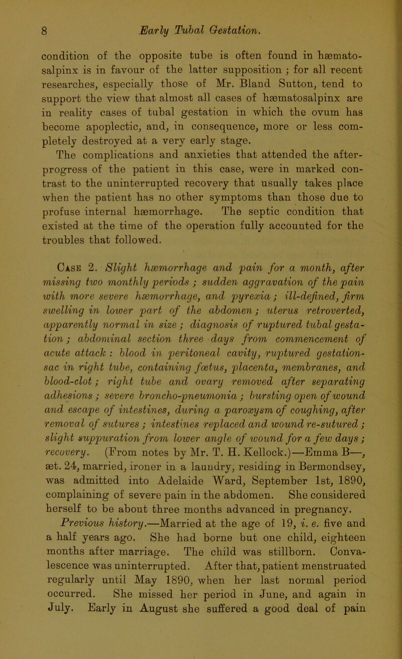 condition of the opposite tube is often found in haamato- salpinx is in favour of the latter supposition ; for all recent researches, especially those of Mr. Bland Sutton, tend to support the view that almost all cases of hsematosalpinx are in reality cases of tubal gestation in which the ovum has become apoplectic, and, in consequence, more or less com- pletely destroyed at a very early stage. The complications and anxieties that attended the after- progress of the patient in this case, were in marked con- trast to the uninterrupted recovery that usually takes place when the patient has no other symptoms than those due to profuse internal haemorrhage. The septic condition that existed at the time of the operation fully accounted for the troubles that followed. Case 2. Slight haemorrhage and pain for a month, after missing two monthly periods ; sudden aggravation of the pain ivitli more severe haemorrhage, and pyrexia ; ill-defined, firm swelling in loiver part of the abdomen j uterus retroverted, apparently normal in size ; diagnosis of ruptured tubal gesta- tion ; abdominal section three days from commencement of acute attack : blood in peritoneal cavity, ruptured gestation- sac in right tube, containing foetus, placenta, membranes, and blood-clot; right tube and ovary removed after separating adhesions ; severe broncho-pneumonia ; bursting open of wound and escape of intestines, during a paroxysm of coughing, after removal of sutures ; intestines replaced and wound re-sutured ; slight suppuration from loiver angle of wound for a few days ; recovery. (From notes by Mr. T. H. Kellock.)—Emma B—, aet. 24, married, ironer in a laundry, residing in Bermondsey, was admitted into Adelaide Ward, September 1st, 1890, complaining of severe pain in the abdomen. She considered herself to be about three months advanced in pregnancy. Previous history.—Married at the age of 19, i. e. five and a half years ago. She had borne but one child, eighteen months after marriage. The child was stillborn. Conva- lescence was uninterrupted. After that, patient menstruated regularly until May 1890, when her last normal period occui-red. She missed her period in June, and again in July. Early in August she suffered a good deal of pain