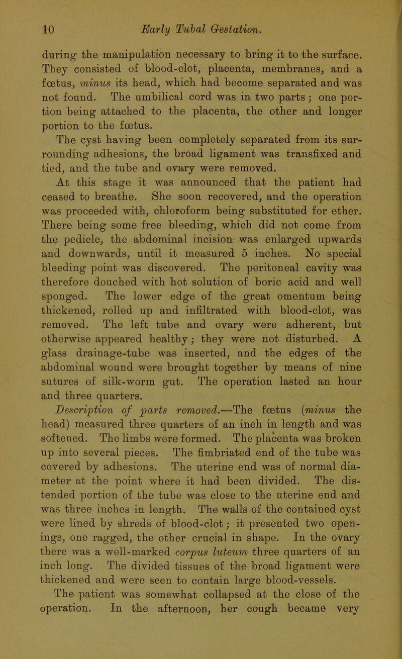 during the manipulation necessary to bring it to the surface. They consisted of blood-clot, placenta, membranes, and a foetus, minus its head, which had become sepai-ated and was not found. The umbilical cord was in two parts ; one por- tion being attached to the placenta, the other and longer portion to the foetus. The cyst having been completely separated from its sur- rounding adhesions, the broad ligament was transfixed and tied, and the tube and ovary were removed. At this stage it was announced that the patient had ceased to breathe. She soon recovered, and the operation was proceeded with, chloroform being substituted for ether. There being some free bleeding, which did not come from the pedicle, the abdominal incision was enlarged upwards and downwards, until it measured 5 inches. No special bleeding point was discovered. The peritoneal cavity was therefore douched with hot solution of boric acid and well sponged. The lower edge of the great omentum being thickened, rolled up and infiltrated with blood-clot, was removed. The left tube and ovary were adherent, but otherwise appeared healthy; they were not disturbed. A glass drainage-tube was inserted, and the edges of the abdominal wound were brought together by means of nine sutures of silk-worm gut. The operation lasted an hour and three quarters. Description of parts removed.—The foetus (minus the head) measured three quarters of an inch in length and was softened. The limbs were formed. The placenta was broken up into several pieces. The fimbriated end of the tube was covered by adhesions. The uterine end was of normal dia- meter at the point where it had been divided. The dis- tended portion of the tube was close to the uterine end and was three inches in length. The walls of the contained cyst were lined by shreds of blood-clot; it presented two open- ings, one ragged, the other crucial in shape. In the ovary there was a well-marked corpus luteum three quarters of an inch long. The divided tissues of the broad ligament were thickened and were seen to contain large blood-vessels. The patient was somewhat collapsed at the close of the operation. In the afternoon, her cough became very