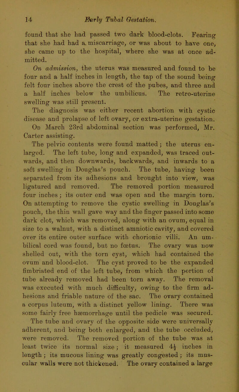 found that she had passed two dark blood-clots. Fearing that she had had a. miscarriage, or was about to have one, she came up to the hospital, where she was at once ad- mitted. On admission, the uterus was measured and found to be four and a half inches in length, the tap of the sound being felt four inches above the crest of the pubes, and three and a half inches below the umbilicus. The retro-uterine swelling was still present. The diagnosis was either recent abortion with cystic disease and prolapse of left ovary, or extra-uterine gestation. On March 23rd abdominal section was performed, Mr. Carter assisting. The pelvic contents were found matted; the uterus en- larged. The left tube, long and expanded, was traced out- wards, and then downwards, backwards, and inwards to a soft swelling in Douglas’s pouch. The tube, having been separated from its adhesions and brought into view, was ligatured and removed. The removed portion measured four inches; its outer end was open and the margin torn. On attempting to remove the cystic swelling in Douglas’s pouch, the thin wall gave way and the finger passed into some dark clot, which was removed, along with an ovum, equal in size to a walnut, with a distinct amniotic cavity, and covered over its entire outer surface with chorionic villi. An um- bilical cord was found, but no foetus. The ovary was now shelled out, with the torn cyst, which had contained the ovum and blood-clot. The cyst proved to be the expanded fimbriated end of the left tube, from which the portion of tube already removed had been torn away. The removal was executed with much difficulty, owing to the firm ad- hesions and friable nature of the sac. The ovary contained a corpus luteum, with a distinct yellow lining. There was some fairly free haemorrhage until the pedicle was secured. The tube and ovary of the opposite side were universally adherent, and being both enlarged, and the tube occluded, were removed. The removed portion of the tube was at least twice its normal size; it measured 4^ inches in length; its mucous lining was greatly congested; its mus- cular walls were not thickened. The ovary contained a large