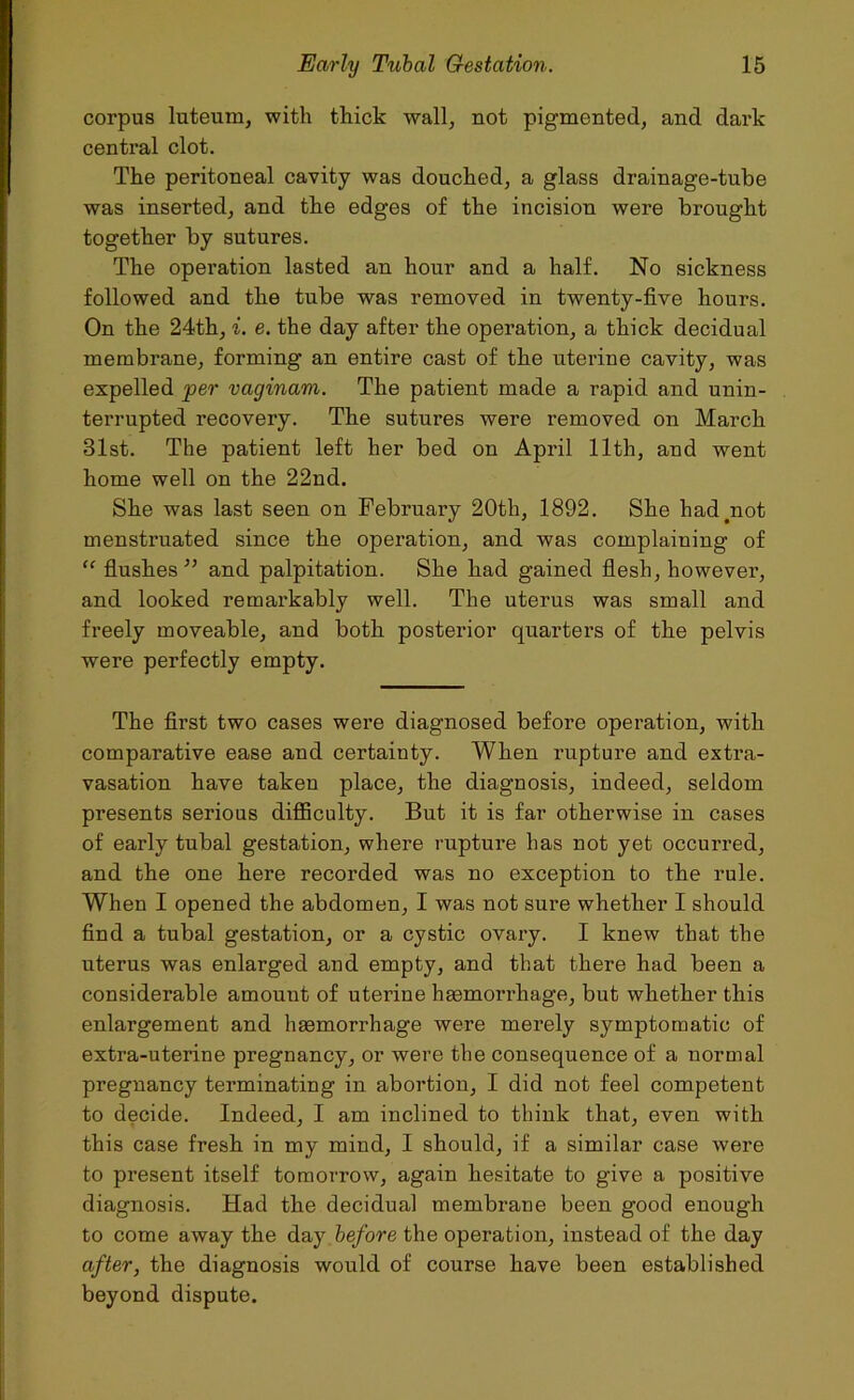 corpus luteurn, with thick wall, not pigmented, and dark central clot. The peritoneal cavity was douched, a glass drainage-tube was inserted, and the edges of the incision were brought together by sutures. The operation lasted an hour and a half. No sickness followed and the tube was removed in twenty-five hours. On the 24th, i. e. the day after the operation, a thick decidual membrane, forming an entire cast of the uterine cavity, was expelled per vaginam. The patient made a rapid and unin- terrupted recovery. The sutures were removed on March 31st. The patient left her bed on April 11th, and went home well on the 22nd. She was last seen on February 20th, 1892. She hadyiot menstruated since the operation, and was complaining of “ flushes ” and palpitation. She had gained flesh, however, and looked remarkably well. The uterus was small and freely moveable, and both posterior quarters of the pelvis were perfectly empty. The first two cases were diagnosed before operation, with comparative ease and certainty. When rupture and extra- vasation have taken place, the diagnosis, indeed, seldom presents serious difficulty. But it is far otherwise in cases of early tubal gestation, where rupture has not yet occurred, and the one here recorded was no exception to the rule. When I opened the abdomen, I was not sure whether I should find a tubal gestation, or a cystic ovary. I knew that the uterus was enlarged and empty, and that there had been a considerable amount of uterine haemorrhage, but whether this enlargement and haemorrhage were merely symptomatic of extra-uterine pregnancy, or were the consequence of a normal pregnancy terminating in abortion, I did not feel competent to decide. Indeed, I am inclined to think that, even with this case fresh in my mind, I should, if a similar case were to present itself tomorrow, again hesitate to give a positive diagnosis. Had the decidual membrane been good enough to come away the day before the operation, instead of the day after, the diagnosis would of course have been established beyond dispute.