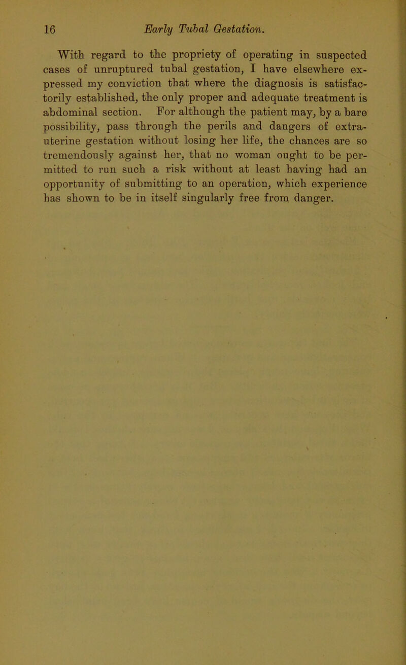 With regard to the propriety of operating in suspected cases of unruptured tubal gestation, I have elsewhere ex- pressed my conviction that where the diagnosis is satisfac- torily established, the only proper and adequate treatment is abdominal section. For although the patient may, by a bare possibility, pass through the perils and dangers of extra- uterine gestation without losing her life, the chances are so tremendously against her, that no woman ought to be per- mitted to run such a risk without at least having had an opportunity of submitting to an operation, which experience has shown to be in itself singularly free from danger.