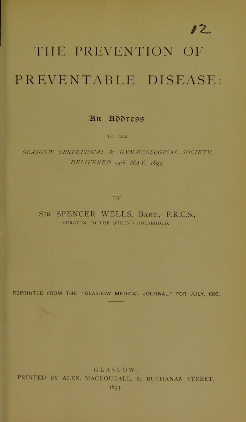 IX, THE PREVENTION OF PREVENTABLE DISEASE: Bn Bfc&ress TO THE GLASGOW OBSTETRICAL & GYNAECOLOGICAL SOCIETY, DELIVERED 24th MAY, i8gj, BY Sir SPENCER WELLS, Bart., F.R.C.S., SURGEON TO THE QUEEN’S HOUSEHOLD. REPRINTED FROM THE “GLASGOW MEDICAL JOURNAL FOR JULY, 1893. GLASGOW: PRINTED BY ALEX. MACDOUGALL, 81 BUCHANAN STREET. 1893.