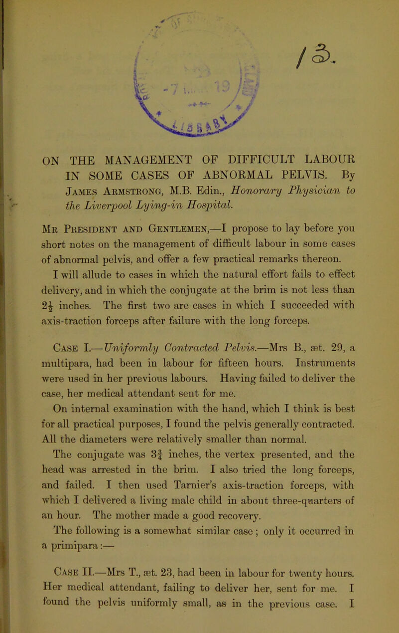 / ON THE MANAGEMENT OF DIFFICULT LABOUR IN SOME CASES OF ABNORMAL PELVIS. By James Armstrong, M.B. Edin., Honorary Physician to the Liverpool Lying-in Hospital. Mr President and Gentlemen,—I propose to lay before you short notes on the management of difficult labour in some cases of abnormal pelvis, and offer a few practical remarks thereon. I will allude to cases in which the natural effort fails to effect delivery, and in which the conjugate at the brim is not less than 2\ inches. The first two are cases in which I succeeded with axis-traction forceps after failure with the long forceps. Case I.— Uniformly Contracted Pelvis.—Mrs B., set. 29, a multipara, had been in labour for fifteen hours. Instruments were used in her previous labours. Having failed to deliver the case, her medical attendant sent for me. On internal examination with the hand, which I think is best for all practical purposes, I found the pelvis generally contracted. All the diameters were relatively smaller than normal. The conjugate was 3£ inches, the vertex presented, and the head was arrested in the brim. I also tried the long forceps, and failed. I then used Tarnier’s axis-traction forceps, with which I delivered a living male child in about three-quarters of an hour. The mother made a good recovery. The following is a somewhat similar case ; only it occurred in a primipara:— Case II.—Mrs T., set. 23, had been in labour for twenty hours. Her medical attendant, failing to deliver her, sent for me. I