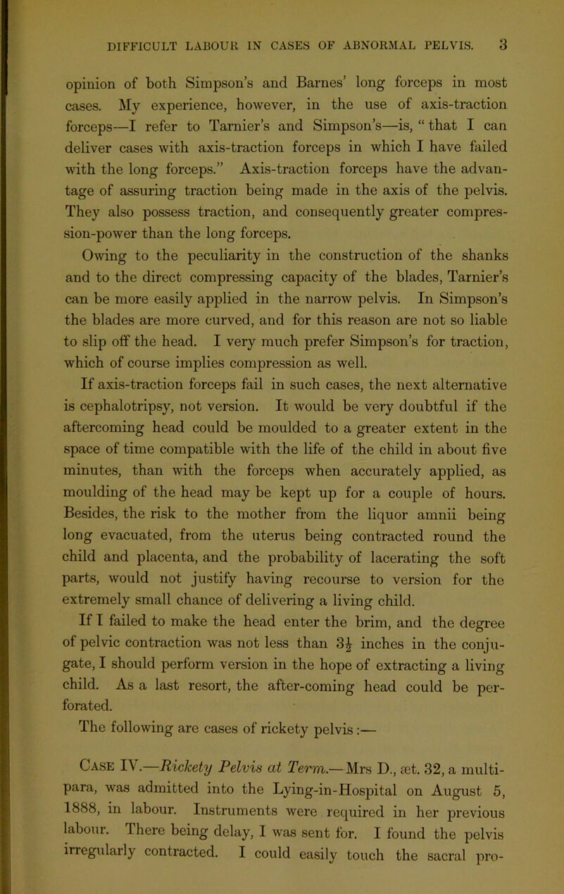 opinion of both Simpson’s and Barnes’ long forceps in most cases. My experience, however, in the use of axis-traction forceps—I refer to Tarnier’s and Simpson’s—is, “ that I can deliver cases with axis-traction forceps in which I have failed with the long forceps.” Axis-traction forceps have the advan- tage of assuring traction being made in the axis of the pelvis. They also possess traction, and consequently greater compres- sion-power than the long forceps. Owing to the peculiarity in the construction of the shanks and to the direct compressing capacity of the blades, Tarnier’s can be more easily applied in the narrow pelvis. In Simpson’s the blades are more curved, and for this reason are not so liable to slip off the head. I very much prefer Simpson’s for traction, which of course implies compression as well. If axis-traction forceps fail in such cases, the next alternative is cephalotripsy, not version. It would be very doubtful if the aftercoming head could be moulded to a greater extent in the space of time compatible with the life of the child in about five minutes, than with the forceps when accurately applied, as moulding of the head may be kept up for a couple of hours. Besides, the risk to the mother from the liquor anmii being long evacuated, from the uterus being contracted round the child and placenta, and the probability of lacerating the soft parts, would not justify having recourse to version for the extremely small chance of delivering a living child. If I failed to make the head enter the brim, and the degree of pelvic contraction was not less than 3£ inches in the conju- gate, I should perform version in the hope of extracting a living child. As a last resort, the after-coming head could be per- forated. The following are cases of rickety pelvis:— Case IV.—Rickety Pelvis at Term — Mrs D., set. 32, a multi- para, was admitted into the Lying-in-Hospital on August 5, 1888, in labour. Instruments were required in her previous labour. There being delay, I was sent for. I found the pelvis irregulaily contracted. I could easily touch the sacral pro-
