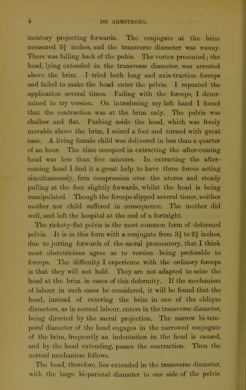 montory projecting forwards. The conjugate at the brim measured 3f inches, and the transverse diameter was roomy. There was falling back of the pubis. The vertex presented ; the head, lying extended in the transverse diameter, was arrested above the brim. I tried both long and axis-traction forceps and failed to make the head enter the pelvis. I repeated the application several times. Failing with the forceps, I deter- mined to try version. On introducing my left hand I found that the contraction was at the brim only. The pelvis was shallow and flat. Pushing aside the head, which was freely movable above the brim, I seized a foot and turned with great ease. A living female child was delivered in less than a quarter of an hour. The time occupied in extracting the after-coming head was less than five minutes. In extracting the after- coming head I find it a great help to have three forces acting simultaneously, firm compression over the uterus and steady pulling at the feet slightly forwards, whilst the head is being manipulated. Though the forceps slipped several times, neither mother nor child suffered in consequence. The mother did well, and left the hospital at the end of a fortnight. The rickety-fiat pelvis is the most common form of deformed pelvis. It is in this form with a conjugate from 3f to 2f inches, due to jutting forwards of the sacral promontory, that I think most obstetricians agree as to version being preferable to forceps. The difficulty I experience with the ordinary forceps is that they will not hold. They are not adapted to seize the head at the brim in cases of this deformity. If the mechanism of labour in such cases be considered, it will be found that the head, instead of entering the brim in one of the oblique- diameters, as in normal labour, enters in the transverse diameter, being directed by the sacral projection. The narrow bi-tem- poral diameter of the head engages in the narrowed conjugate of the brim, frequently an indentation in the head is caused, and by the head extending, passes the contraction. Then the normal mechanism follows. The head, therefore, lies extended in the transverse diameter, with the large bi-parietal diameter to one side of the pelvis.