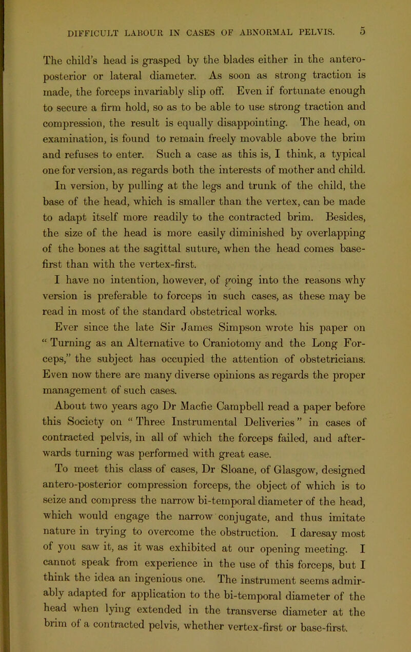 The child’s head is grasped by the blades either in the antero- posterior or lateral diameter. As soon as strong traction is made, the forceps invariably slip off. Even if fortunate enough to secure a firm hold, so as to be able to use strong traction and compression, the result is equally disappointing. The head, on examination, is found to remain freely movable above the brim and refuses to enter. Such a case as this is, I think, a typical one for version, as regards both the interests of mother and child. In version, by pulling at the legs and trunk of the child, the base of the head, which is smaller than the vertex, can be made to adapt itself more readily to the contracted brim. Besides, the size of the head is more easily diminished by overlapping of the bones at the sagittal suture, when the head comes base- first than with the vertex-first. I have no intention, however, of going into the reasons why version is preferable to forceps in such cases, as these may be read in most of the standard obstetrical works. Ever since the late Sir James Simpson wrote his paper on “ Turning as an Alternative to Craniotomy and the Long For- ceps,” the subject has occupied the attention of obstetricians. Even now there are many diverse opinions as regards the proper management of such cases. About two years ago Dr Macfie Campbell read a paper before this Society on “ Three Instrumental Deliveries ” in cases of contracted pelvis, in all of which the forceps failed, and after- wards turning was performed with great ease. To meet this class of cases, Dr Sloane, of Glasgow, designed antero-posterior compression forceps, the object of which is to seize and compress the narrow bi-temporal diameter of the head, which would engage the narrow conjugate, and thus imitate nature in trying to overcome the obstruction. I daresay most of you saw it, as it was exhibited at our opening meeting. I cannot speak from experience in the use of this forceps, but I think the idea an ingenious one. The instrument seems admir- ably adapted for application to the bi-temporal diameter of the head when lying extended in the transverse diameter at the biim of a contracted pelvis, whether vertex-first or base-first.