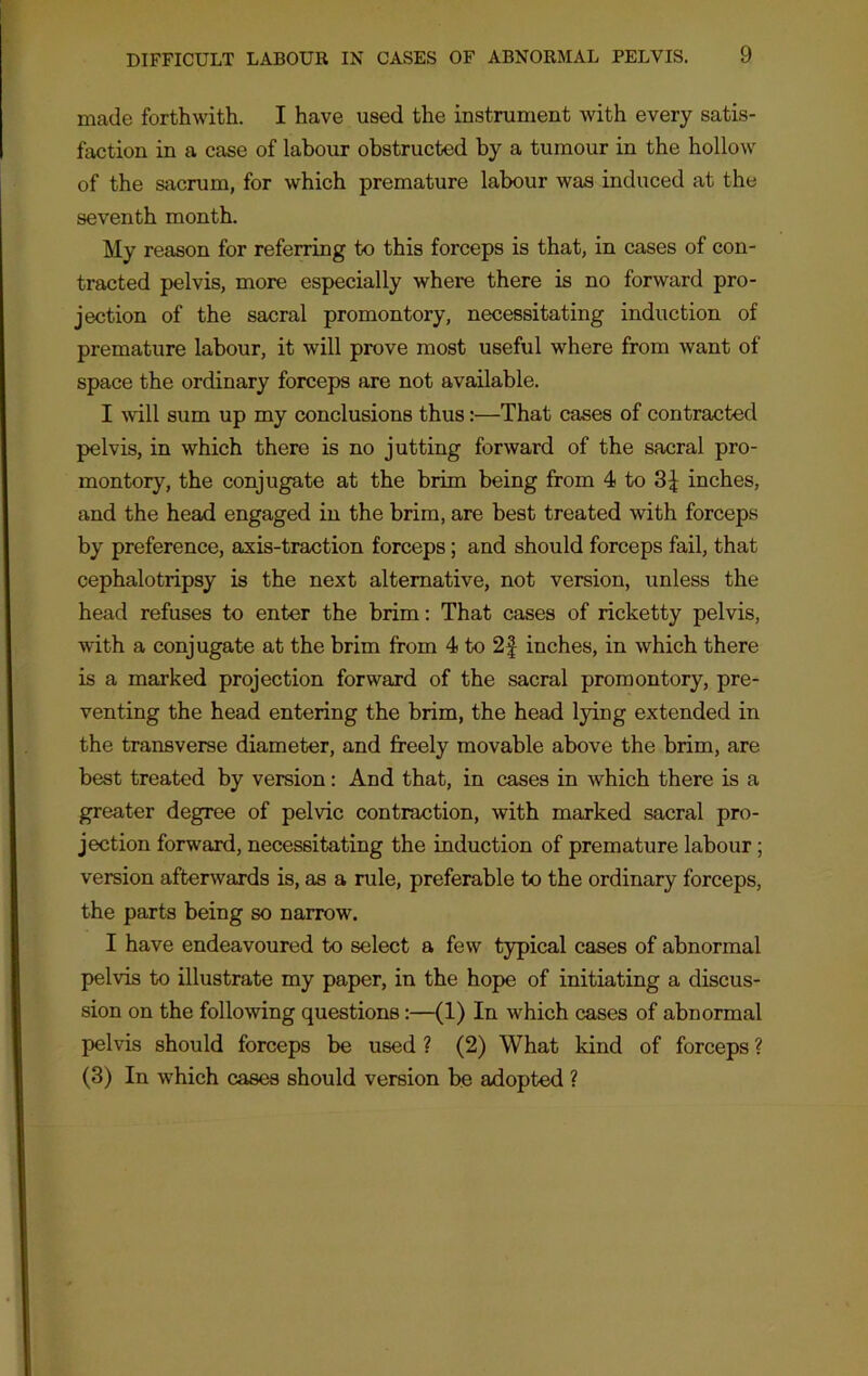 made forthwith. I have used the instrument with every satis- faction in a case of labour obstructed by a tumour in the hollow of the sacrum, for which premature labour was induced at the seventh month. My reason for referring to this forceps is that, in cases of con- tracted pelvis, more especially where there is no forward pro- jection of the sacral promontory, necessitating induction of premature labour, it will prove most useful where from want of space the ordinary forceps are not available. I will sum up my conclusions thus:—That cases of contracted pelvis, in which there is no jutting forward of the sacral pro- montory, the conjugate at the brim being from 4 to 3£ inches, and the head engaged in the brim, are best treated with forceps by preference, axis-traction forceps; and should forceps fail, that cephalotripsy is the next alternative, not version, unless the head refuses to enter the brim: That cases of ricketty pelvis, with a conjugate at the brim from 4 to 2£ inches, in which there is a marked projection forward of the sacral promontory, pre- venting the head entering the brim, the head lying extended in the transverse diameter, and freely movable above the brim, are best treated by version: And that, in cases in which there is a greater degree of pelvic contraction, with marked sacral pro- jection forward, necessitating the induction of premature labour; version afterwards is, as a rule, preferable to the ordinary forceps, the parts being so narrow. I have endeavoured to select a few typical cases of abnormal pelvis to illustrate my paper, in the hope of initiating a discus- sion on the following questions :—(1) In which cases of abnormal pelvis should forceps be used ? (2) What kind of forceps ? (3) In which cases should version be adopted ?