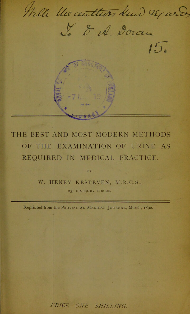 it57 THE BEST AND MOST MODERN METHODS OF THE EXAMINATION OF URINE AS REQUIRED IN MEDICAL PRACTICE. W. HENRY KESTEVEN, M.R.C.S., 23, FINSBURY CIRCUS. Reprinted from the Provincial Medical Journal, March, 1892. PRICE ONE SHILLING.