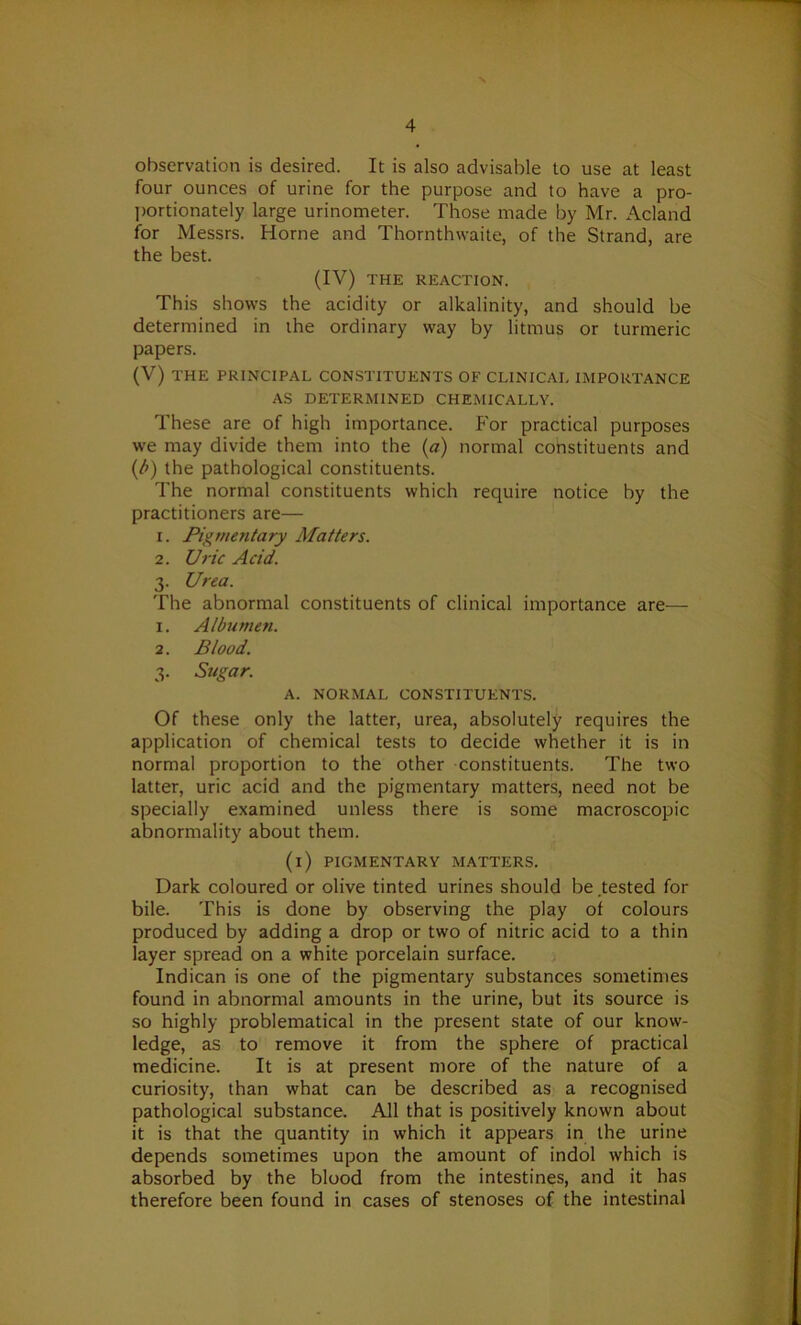 observation is desired. It is also advisable to use at least four ounces of urine for the purpose and to have a pro- portionately large urinometer. Those made by Mr. Acland for Messrs. Horne and Thornthwaite, of the Strand, are the best. (IV) THE REACTION. This shows the acidity or alkalinity, and should be determined in the ordinary way by litmus or turmeric papers. (V) THE PRINCIPAL CONSTITUENTS OF CLINICAL IMPORTANCE AS DETERMINED CHEMICALLY. These are of high importance. For practical purposes we may divide them into the (a) normal constituents and (b) the pathological constituents. The normal constituents which require notice by the practitioners are— 1. Pigmentary Matters. 2. Uric Acid. 3. Urea. The abnormal constituents of clinical importance are— 1. Albumen. 2. Blood. 3. Sugar. A. NORMAL CONSTITUENTS. Of these only the latter, urea, absolutely requires the application of chemical tests to decide whether it is in normal proportion to the other constituents. The two latter, uric acid and the pigmentary matters, need not be specially examined unless there is some macroscopic abnormality about them. (i) PIGMENTARY MATTERS. Dark coloured or olive tinted urines should be tested for bile. This is done by observing the play of colours produced by adding a drop or two of nitric acid to a thin layer spread on a white porcelain surface. Indican is one of the pigmentary substances sometimes found in abnormal amounts in the urine, but its source is so highly problematical in the present state of our know- ledge, as to remove it from the sphere of practical medicine. It is at present more of the nature of a curiosity, than what can be described as a recognised pathological substance. All that is positively known about it is that the quantity in which it appears in the urine depends sometimes upon the amount of indol which is absorbed by the blood from the intestines, and it has therefore been found in cases of stenoses of the intestinal