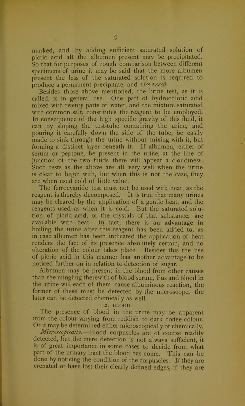 marked, and by adding sufficient saturated solution of picric acid all the albumen present may be precipitated. So that for purposes of rough comparison between different specimens of urine it may be said that the more albumen present the less of the saturated solution is required to produce a permanent precipitate, and vice versa. Besides those above mentioned, the brine test, as it is called, is in general use. One part of hydrochloric acid mixed with twenty parts of water, and the mixture saturated with common salt, constitutes the reagent to be employed. In consequence of the high specific gravity of this fluid, it can by sloping the test-tube containing the urine, and pouring it carefully down the side of the tube, be easily made to sink through the urine without mixing with it, but forming a distinct layer beneath it. If albumen, either of serum or peptone, be present in the urine, at the line of junction of the two fluids there will appear a cloudiness. Such tests as the above are all very well when the urine is clear to begin with, but when this is not the case, they are when used cold of little value. The ferrocyanide test must not be used with heat, as the reagent is thereby decomposed. It is true that many urines may be cleared by the application of a gentle heat, and the reagents used as when it is cold. But the saturated solu- tion of picric acid, or the crystals of that substance, are available with heat. In fact, there is an advantage in boiling the urine after this reagent has been added to, as in case albumen has been indicated the application of heat renders the fact of its presence absolutely certain, and no alteration of the colour takes place. Besides this the use of picric acid in this manner has another advantage to be noticed further on in relation to detection of sugar. Albumen may be present in the blood from other causes than the mingling therewith of blood serum, Pus and blood in the urine will each of them cause albuminous reaction, the former of these must be detected by the microscope, the later can be detected chemically as well. 2. BLOOD. The presence of blood in the urine may be apparent from the colour varying from reddish to dark coffee colour. Or it may be determined either microscopically or chemically. Microscopically.—Blood corpuscles are of course readily detected, but the mere detection is not always sufficient, it is of great importance in some cases to decide from what part of the urinary tract the blood has come. This can be done by noticing the condition of the corpuscles. If they are crenated or have lost their clearly defined edges, if they are