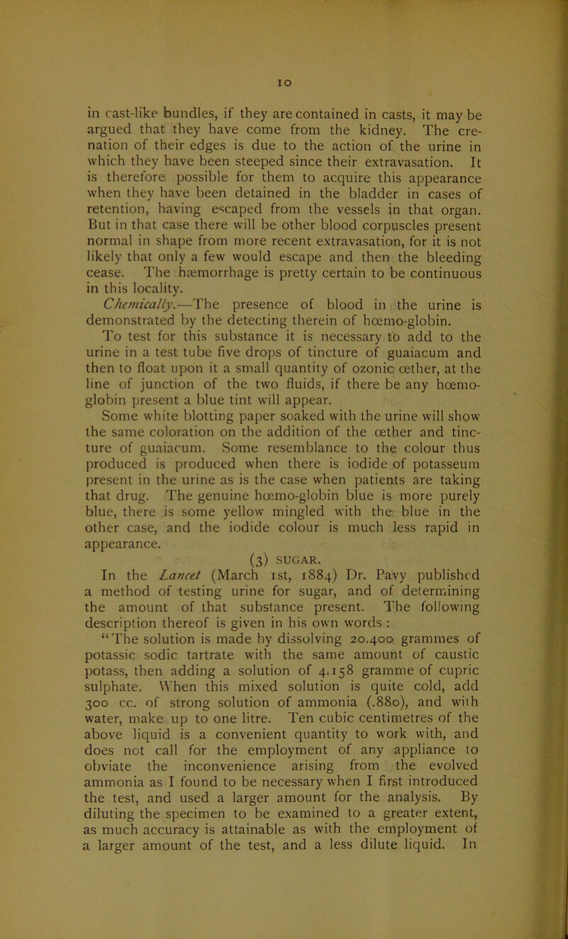 IO in cast-like bundles, if they are contained in casts, it may be argued that they have come from the kidney. The cre- nation of their edges is due to the action of the urine in which they have been steeped since their extravasation. It is therefore possible for them to acquire this appearance when they have been detained in the bladder in cases of retention, having escaped from the vessels in that organ. But in that case there will be other blood corpuscles present normal in shape from more recent extravasation, for it is not likely that only a few would escape and then the bleeding cease. The haemorrhage is pretty certain to be continuous in this locality. Chemically.—The presence of blood in the urine is demonstrated by the detecting therein of hoemo-globin. To test for this substance it is necessary to add to the urine in a test tube five drops of tincture of guaiacum and then to float upon it a small quantity of ozonic cether, at the line of junction of the two fluids, if there be any hoemo- globin present a blue tint will appear. Some white blotting paper soaked with the urine will show the same coloration on the addition of the cether and tinc- ture of guaiacum. Some resemblance to the colour thus produced is produced when there is iodide of potasseum present in the urine as is the case when patients are taking that drug. The genuine hoemo-globin blue is more purely blue, there is some yellow mingled with the blue in the other case, and the iodide colour is much less rapid in appearance. (3) SUGAR. In the Lancet (March 1st, 1884) Dr. Pavy published a method of testing urine for sugar, and of determining the amount of that substance present. The following description thereof is given in his own words : “The solution is made by dissolving 20.400 grammes of potassic sodic tartrate with the same amount of caustic potass, then adding a solution of 4.158 gramme of cupric sulphate. When this mixed solution is quite cold, add 300 cc. of strong solution of ammonia (.880), and with water, make up to one litre. Ten cubic centimetres of the above liquid is a convenient quantity to work with, and does not call for the employment of any appliance to obviate the inconvenience arising from the evolved ammonia as I found to be necessary when I first introduced the test, and used a larger amount for the analysis. By diluting the specimen to be examined to a greater extent, as much accuracy is attainable as with the employment of a larger amount of the test, and a less dilute liquid. In