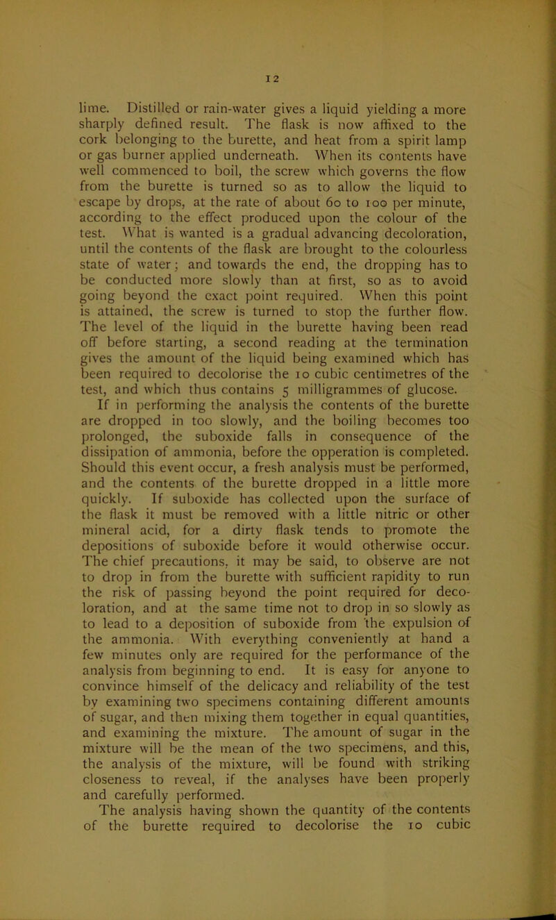 lime. Distilled or rain-water gives a liquid yielding a more sharply defined result. The flask is now affixed to the cork belonging to the burette, and heat from a spirit lamp or gas burner applied underneath. When its contents have well commenced to boil, the screw which governs the flow from the burette is turned so as to allow the liquid to escape by drops, at the rate of about 60 to ioo per minute, according to the effect produced upon the colour of the test. What is wanted is a gradual advancing decoloration, until the contents of the flask are brought to the colourless state of water; and towards the end, the dropping has to be conducted more slowly than at first, so as to avoid going beyond the exact point required. When this point is attained, the screw is turned to stop the further flow. The level of the liquid in the burette having been read off before starting, a second reading at the termination gives the amount of the liquid being examined which has been required to decolorise the io cubic centimetres of the test, and which thus contains 5 milligrammes of glucose. If in performing the analysis the contents of the burette are dropped in too slowly, and the boiling becomes too prolonged, the suboxide falls in consequence of the dissipation of ammonia, before the opperation is completed. Should this event occur, a fresh analysis must be performed, and the contents of the burette dropped in a little more quickly. If suboxide has collected upon the surface of the flask it must be removed with a little nitric or other mineral acid, for a dirty flask tends to promote the depositions of suboxide before it would otherwise occur. The chief precautions, it may be said, to observe are not to drop in from the burette with sufficient rapidity to run the risk of passing beyond the point required for deco- loration, and at the same time not to drop in so slowly as to lead to a deposition of suboxide from the expulsion of the ammonia. With everything conveniently at hand a few minutes only are required for the performance of the analysis from beginning to end. It is easy for anyone to convince himself of the delicacy and reliability of the test by examining two specimens containing different amounts of sugar, and then mixing them together in equal quantities, and examining the mixture. The amount of sugar in the mixture will be the mean of the two specimens, and this, the analysis of the mixture, will be found with striking closeness to reveal, if the analyses have been properly and carefully performed. The analysis having shown the quantity of the contents of the burette required to decolorise the 10 cubic