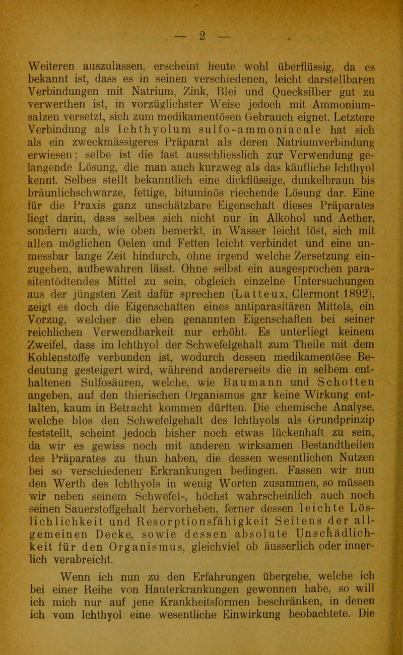 Weiteren auszulassen, erscheint heute wohl überflüssig, da es bekannt ist, dass es in seinen verschiedenen, leicht darstellbaren Verbindungen mit Natrium, Zink, Blei und Quecksilber gut zu verwerthen ist, in vorzüglichster Weise jedoch mit Ammonium- salzen versetzt, sich zum medikamentösen Gebrauch eignet. Letztere Verbindung als Ichthyolum sulfo-ammoniacale hat sich als ein zweckmässigeres Präparat als deren Natriumverbindung erwiesen; selbe ist die fast ausschliesslich zur Verwendung ge- langende Lösung, die man auch kurzweg als das käufliche Ichthyol kennt. Selbes stellt bekanntlich eine dickflüssige, dunkelbraun bis bräunlichschwarze, fettige, bituminös riechende Lösung dar. Eine für die Praxis ganz unschätzbare Eigenschaft dieses Präparates liegt darin, dass selbes sich nicht nur in Alkohol und Aether, sondern auch, wie oben bemerkt, in Wasser leicht löst, sich mit allen möglichen Oelen und Fetten leicht verbindet und eine un- messbar lange Zeit hindurch, ohne irgend welche Zersetzung ein- zugehen, autbewahren lässt. Ohne selbst ein ausgesprochen para- sitentödtendes Mittel zu sein, obgleich einzelne Untersuchungen aus der jüngsten Zeit dafür sprechen (Latteux, Clermont 1892), zeigt es doch die Eigenschaften eines antiparasitären Mittels, ein Vorzug, welcher die eben genannten Eigenschaften bei seiner reichlichen Verwendbarkeit nur erhöht. Es unterliegt keinem Zweifel, dass im Ichthyol der Schwefelgehalt zum Theile mit dem Kohlenstoffe verbunden ist, wodurch dessen medikamentöse Be- deutung gesteigert wird, während andererseits die in selbem ent- haltenen Sulfosäuren, welche, wie Bau mann und Schotten angeben, auf den thierischen Organismus gar keine Wirkung ent- falten, kaum in Betracht kommen dürften. Die chemische Analyse, welche blos den Schwefelgehalt des Ichthyols als Grundprinzip feststellt, scheint jedoch bisher noch etwas lückenhaft zu sein, da wir es gewiss noch mit anderen wirksamen Bestandtheilen des Präparates zu thun haben, die dessen wesentlichen Nutzen bei so verschiedenen Erkrankungen bedingen. Fassen wir nun den Werth des Ichthyols in wenig Worten zusammen, so müssen wir neben seinem Schwefel-, höchst wahrscheinlich auch noch seinen Sauerstoffgehalt hervorheben, ferner dessen leichte Lös- lichlichkeit und Resorptionsfähigkeit Seitens der all- gemeinen Decke, sowie dessen absolute Unschädlich- keit für den Organismus, gleichviel ob äusserlich oder inner- lich verabreicht. Wenn ich nun zu den Erfahrungen übergehe, welche ich bei einer Reihe von Hauterkrankungen gewonnen habe, so will ich mich nur auf jene Krankheitsformen beschränken, in denen ich vom Ichthyol eine wesentliche Einwirkung beobachtete. Die